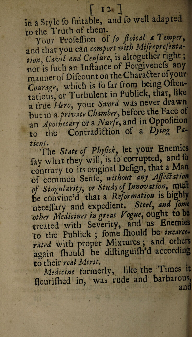 C i* 1 . . I in a Style fo fuitable, and fo well adapted. to the Truth of them. Your Profeffion of fo flotcal a lemper, and that you can comport with Mifreprefenta- tion Cavil and Cenfure, is altogether right, nor is fuch an Inftance of Forgivenefs any mannerof Difcount on the Character ofyour which is fo far from being Often- tatious, or Turbulent in Publick, that, like a true Hero, your Sword was never drawn but in a private Chamber, before the Face of an Apothecary or a Nurfe, and in Oppofition to the Contradiftion of a Dying Pa-  The State of Phyfick, let your Enemies fay what they will, is fo corrupted, and fo contrary to its original Defign, that a Man of common Senie, without any Affectation of singularity, or Study of Innovation, tWp be convinc’d that a Reformation is highly neceffary and expedient. Steel, and forne other Medicines in great Vogue, ought to be treated with Severity, and as Enemies to the Publick ; fome Ihould be incarce¬ rated with proper Mixtures; and others again fliould be diftinguilh’d according to their real Merit. Medicine formerly, like the Times it flourilhed in, was .rude and barbarous, and