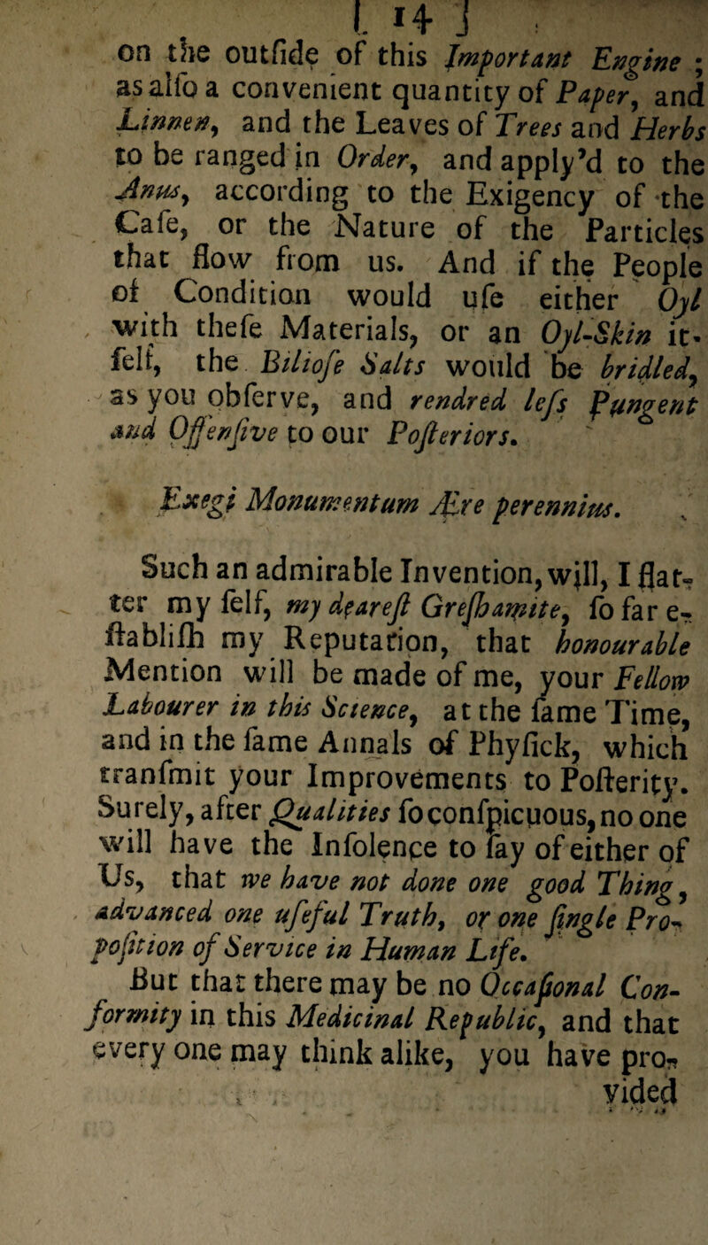 I. H J , on the outfide of this Important Engine ; as alio a convenient cjuantityof Paper, and Linnen, and the Leaves of Trees and Herbs to be ranged in Order, and apply’d to the Jnusy according to the Exigency of -the Cafe, or the Nature of the Particles that flow from us. And if the People of Condition would ufe either Oyl , with thefe Materials, or an Oyl-Skin it- felt, the Bihofe Salts would be bridled, as you obferve, and rendred lefs pungent and Ofenfive to our Pojleriors. Exegi Monument urn yEre perennim. Such an admirable Invention, wjll, I flat¬ ter my lelf, my dfarejl Grejhamite, fo far e- ftablilh my Reputation, that honourable Mention will be made of me, your Fellow Labourer in this Science, at the lame Time, and in the fame Annals of Phyfick, which tranfmit your Improvements to Pofterity. Surely, after Qualities foconfpicuous,no one will have the Infolence to fay of either of Us, that we have not done one good Thing, advanced one ufeful Truth, or one jingle Pro- portion of Service in Human Life. Rut that there may be no Occafional Con¬ formity in this Medicinal Republic, and that every one may think alike, you have pro- vided