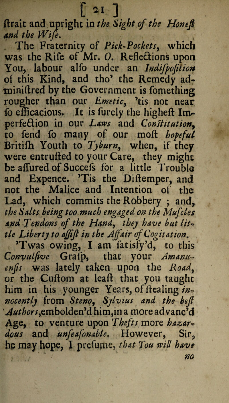 [*1 ] ftrait and upright in the Sight of the Honefi and the Wife. The Fraternity of Pick-Pockets, which was the Rife of Mr. 0. Refle&ions upon You, labour alfo under an /ndifpofition of this Kind, and tho’ the Remedy ad- miniftred by the Government is fomething rougher than our Emetic, ?tis not near fo efficacious. It is furely the higheft Im<- perfeQion in our Laws and Constitution, to fend fo many of our moft hopeful Britifh Youth to Tyburn, when, if they were entrufted to your Care, they might be allured of Succefs for a little Trouble and Expence. ’Tis the Diftemper, and not the Malice and Intention of the Lad, which commits the Robbery ; and, the Salts being too much engaged on the Muffles and Tendons of the Hand, they have but lit-* tie Liberty to afjijl in the Affair of Cogitation. ’Twas owing, I am fatisfy’d, to this Convulfive Gral’p, that your Amanu- enfis was lately taken upon the Road, or the Cuftom at leaft that you taught him in his younger Years, of healing in¬ nocently from Steno, Sylvius and the befl 'Authors,embolden’d him,in a more ad vanc’d Age, to venture upon Thefts more hazar¬ dous and unfeafonabler However, Sir, he may hope, I prefume, that Tou will have no