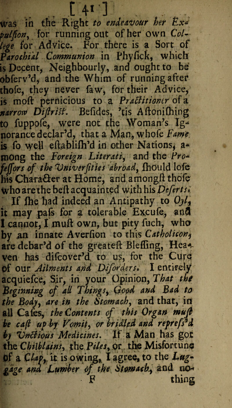 t 4' ] . , was in the Right to endeavour her Ex* pulfon, for running out of her own Col¬ lege for Advice. For there is a Sort of Parochial Communion in Phyfick, which is Decent, Neighbourly, and ought to be obferv’d, and the Whim of running after thofe, they never faw, for their Advice/ is moft pernicious to a Praffitioner of a narrow Diftritf. Befides, ’tis Aftonifhing to fuppofe* were not the Woman’s Ig¬ norance declar’d, that a Man, whofe Fame is fo well eftablifliM in other Nations, a- piong the Foreign Literati, and the Pro* feffors of the Vniverfities abroad, fhould lofe his Character at Home, and amongft thofe who are the belt acquainted with his Peferts* If fhe had indeed an Antipathy to Oyl, it may pafs for a tolerable Excufe, anfl I cannot, I muft own, but pity fuch, who by an innate Averfion to this Catholicon, are debar’d of the greateft Bleffing, Hea*- ven has difcover’d to us, for the Cure? of our Ailments and Diforders* I entirely acquiefce, Sir, in your Opinion, That tht Beginning of all Things, Good and Bad to the Body, are in the Stomach, and that, in all Cafes, the Contents of this Organ mujl be cafl up by Vomit, or bridled and reprefs*d by Vntiious Medicines. If a Man has got the Chilblains, the Piles, or., the Misfortune Of a Clav, it is owingfi I ngres, to the Lug* gagt and Lumber of the Stomach, and no- P . F thing