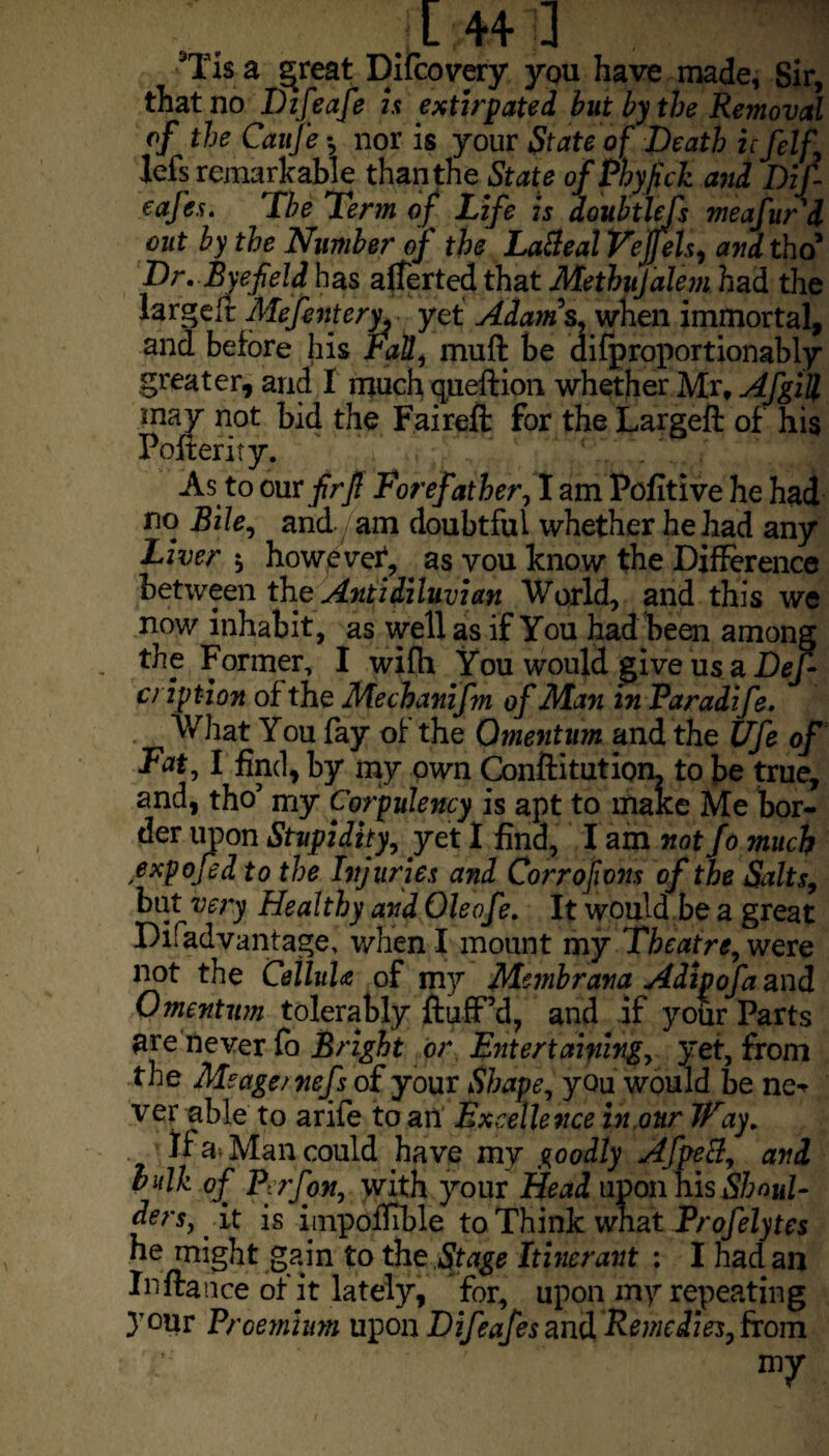 Tis a ^reat Difcovery you have made, Sir, that no Difeafe is extirpated but by the Removal of the Caufe *, nor is your State of Death ufelf, lefs remarkable than the State of Phyfich and Dif eafes. The Term of Life is doubtlefs meafitr'd out by the Number of the LaBeal Veffels, and tho’ Dr. Byefield has averted that Methujalem had the largefr Mefentery^ yet Adam s, when immortal, and before his Fall, muff be difproportionably greater, arid I much queftion whether Mr, Afgill may not bid the Faireft for the Largeft of his Pofferity. As to mxfirjl Forefather, I am Pofitive he had no Bile, and. am doubtful whether he had any Liver $ however*, as vou know the Difference between the Antidiluvian World, and this we now inhabit, as well as if You had been among the Former, I wifh You would give us a DeJ- cription of the Mechanifm of Man in Paradife. What You fay of the Omentum and the Ufe of Fat, l find, by my own Conftitution, to be true, and, tho’ my Corpulency is apt to make Me bor¬ der upon Stupidity, yet I find, I am not fo much expofed to the Injuries and Corrofions of the Salts, but very Healthy and Ole ofe. It would be a great Di! advantage, when I mount my Theatre, were not the Ceiluh of my Membrana Adipofaani Omentum tolerably fluff’d, and if your Parts are never fo Bright or Entertaining, yet, from the Meage/nefs of your Shape, you would be ne* ver able to arife to an Excellence in our Way. If a Man could have my goodly AfpeB, and bulk of Perfon, with your Head upon his Shoul¬ ders, it is impoffible to Think vmzt Profelytes he might gain to the Stage Itinerant : I had an Inftauce of it lately, for, upon my repeating your Proemium upon Dif eafes and Remedies, from