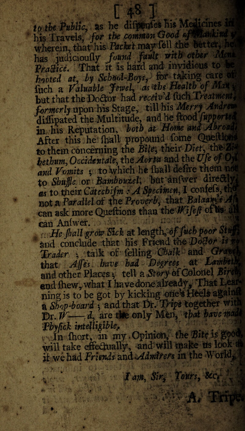 - [ 4s 1' to the Public, as he difptinfes his Medicines his Travels, for the common Good ofmavk.no Wherein, that his Packet may fell,the fetter, has iudicioufly found fault with ether M Practice. That it is hard and invidious to - hooted at, by School-Boys, for taking care < fuch a Valuable Jewel, astheHealthjf Mat but that the Doftor had receiv d fucli Treatment, formerly upon his Stage, till his Merry Avdrt“ diflipated the Multitude, and he Rood fup W*‘ in his Reputation, both at Home and Abn After this he lhall propound fome _ Queitic to them concerning the Bile, their Diet, the-, hethm, Oecidentale, the Aorta and the Ufe off . and Vomits * to which he foall defire them nt to Shuffle or t Bambouzel; bfltanfwer (hrefth as to their Catecbifm : A Specimen, I confefs, ™ not a Parallel of the Proverb, that Balaam,*'. can ask more Queftions than the JVifeft ofus can Anlwer. C'Tr , 4i He fall grow Sick at length, of fitch poof Stl and conclude that his Friend the DoSor is Trader ■, talk of’ felling Chalk• and Gft’ that Ajfes. have had Degrees at LamV and other Places •, tell a Story of Colonel Bir end ftiew,what I havedone already. That Le ning is to be got by kicking one’s Heels agaii $ Shop-board s, and that Dr. Tripe together wit Dr. IV-—d, are tile only Men, that have ** Phyfick intelligible, ; , , h r In Ihort, in my - Opinion, the Bite Is ^ will take effectually, and will make ns lool. it we had Friends and Admirers in the World, I I apt, Sir, Tours, &G , V*# r.ifcvl t vV A*