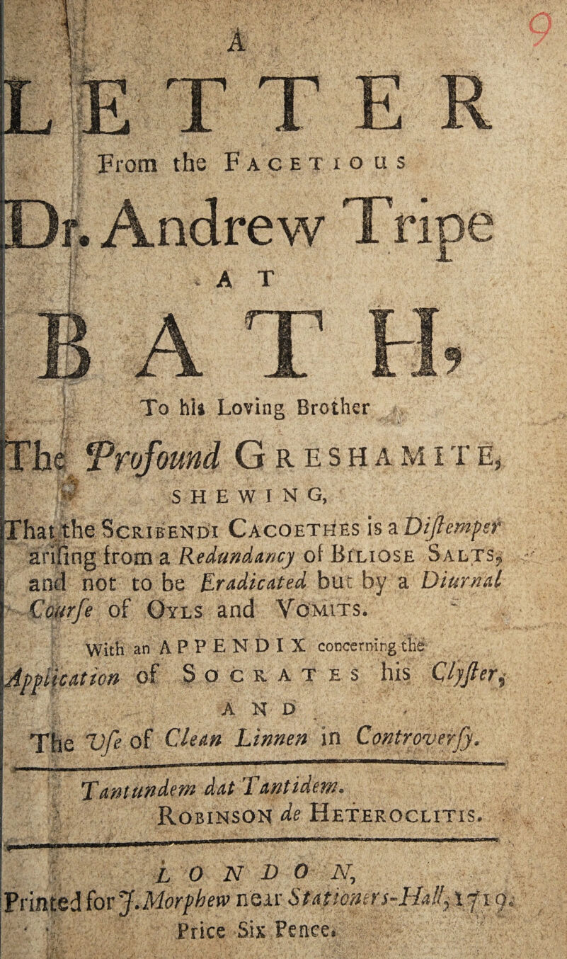 From the Facetious Dr. Andrew Tripe B A T t& I _• \ ■ • if-fcjf4 r ■ ^ y. ,y t .... To hia Loving Brother |vv . ** •' '‘a L ' fThe Profound G R E s h a m i t e, 0 SHEWING, That the Scribendi CacoetNes is a Dijlemper I ariiing from a Redundancy of Biliose Salts* j and not to be Eradicated but by a Diurnal 1 Courfe of Oyls and Vomits. With an APPENDIX concerning the Application of Socrates his Ojjleri and . The Vfe of Clean Linnen in Controverfy. yd}i ,i1 ■ ' .y.',  -■ ; '  ~ f ' I'  T ant undent dat Tant idem. Robinson de Hetekoclitis. L O N D 0 A7, ew near Staticners-HAJ) Price Six Pence. T 9