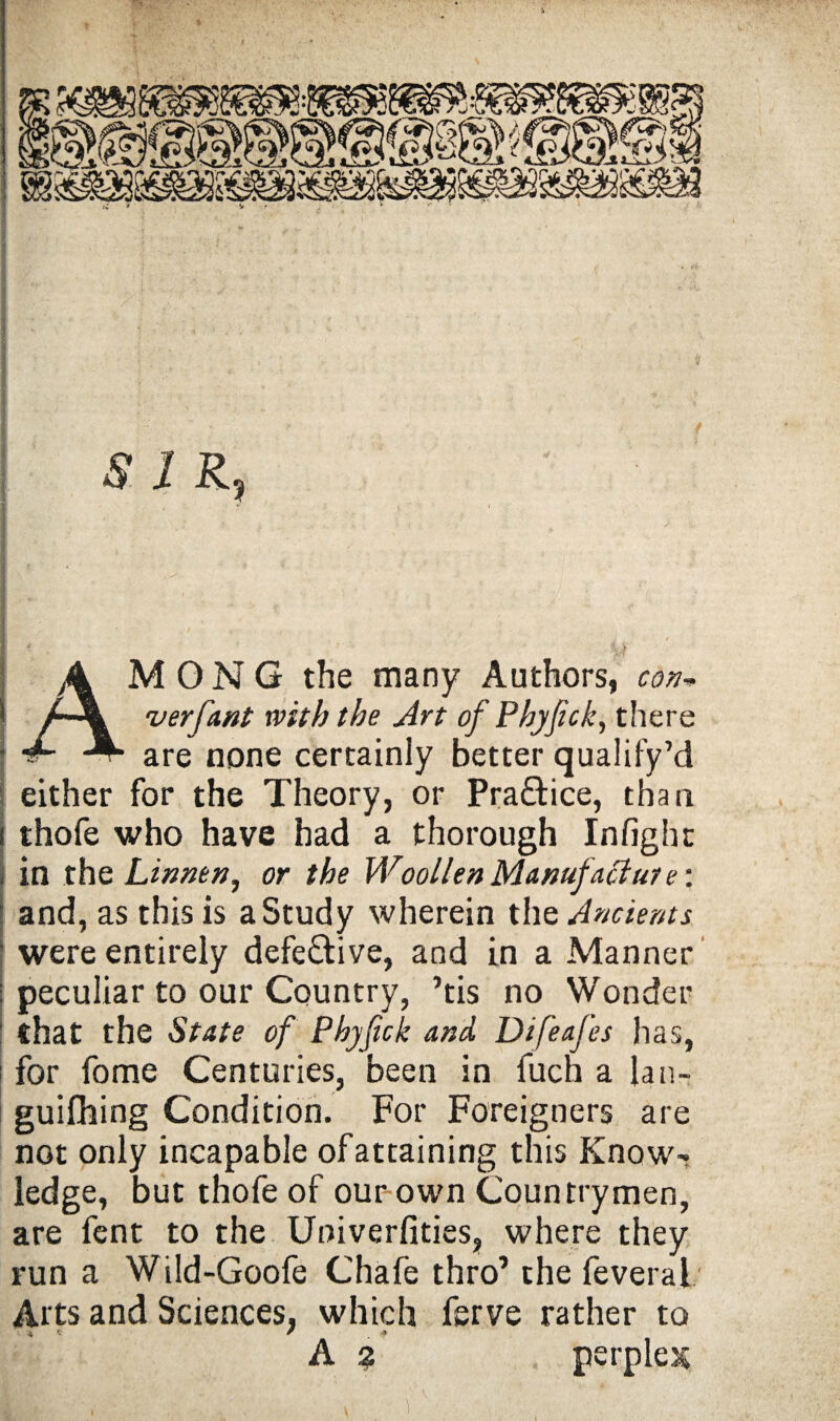 ,1 / j SIR, I ' • U AMONG the many Authors, con* verfant with the Art of Phjfick, there are none certainly better qualify’d either for the Theory, or Pra&ice, than i thofe who have had a thorough Infight in the Linnet}, or the Woollen Manufacture: and, as this is a Study wherein the Ancients were entirely defective, and in a Manner : peculiar to our Country, ’tis no Wonder : that the State of Phyfick and Difeafes has, for fome Centuries, been in fuch a lan- guifhing Condition. For Foreigners are not only incapable ofattaining this Know¬ ledge, but thofe of our-own Countrymen, are fent to the Univerfities, where they run a Wild-Goofe Chafe thro’ the feveral Arts and Sciences, which ferve rather to 4. V / . #