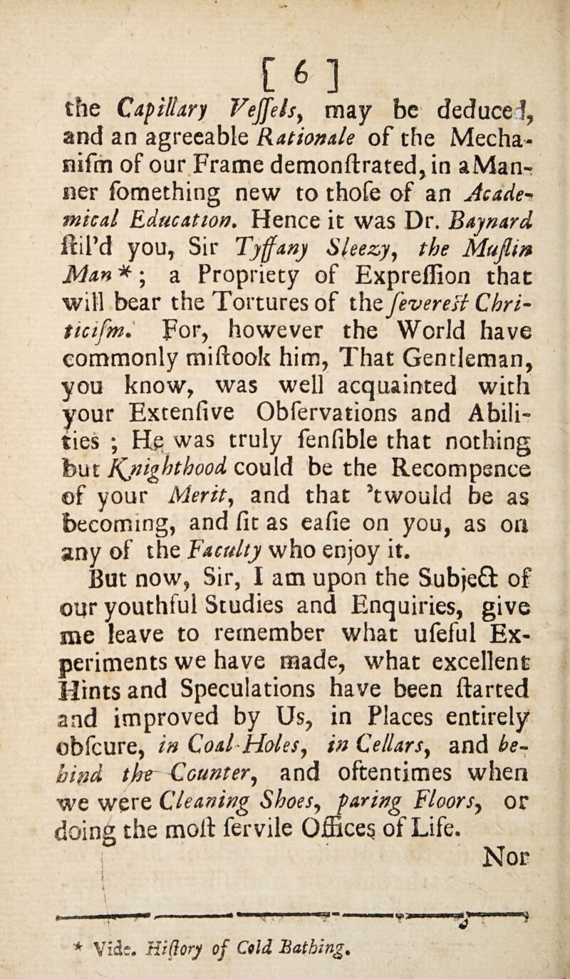 [6] the Capillary Veffels, may be deduce !, and an agreeable Rationale of the Mecha- nifin of our Frame demonftrated,in aMan- ner fomething new to thofe of an Acade¬ mical Education. Hence it was Dr. Baynard fill’d you, Sir Tyffany Sleezy, the Mufim Man *; a Propriety of Expreffion that will bear the Tortures of thz feverett Cbri- ticifm. For, however the World have commonly miftook him, That Gentleman, you know, was well acquainted with your Extenfive Obfervations and Abili¬ ties ; He was truly fenfible that nothing but Kjiigbthood could be the Recompence of your Merit, and that ’twouid be as becoming, and fit as eafie on you, as ori any of the faculty who enjoy it. But now, Sir, I am upon the SubjeH of our youthful Studies and Enquiries, give me leave to remember what ufeful Ex¬ periments we have made, what excellent Hints and Speculations have been ftarted and improved by Us, in Places entirely obfcure, in Coal Holes, in Cellars, and be¬ hind thr Counter, and oftentimes when we were Cleaning Shoes, paring floors, or doing the molt fervile Offices of Life. | Nor * Vide. Hlfiory of Cold Bathing.