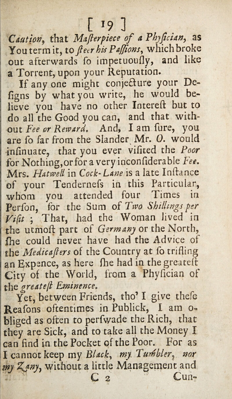 [ »9 ] Caution, that Mafter piece of a Phyftcian, as You term it, to ftetr his Pafjions, which broke out afterwards fo impetuoufly, and like a Torrent, upon your Reputation. If any one might conjecture your De- | figns by what you write, he would be¬ lieve you have no other Intereft but to : do all the Good you can, and that with- | out Fee or Reward. And, I am fure, you are fo far from the Slander Mr. 0. would infinuate, that you ever vifited the Poor for Nothing,or for a very inconfiderable Fee. Mrs. Hatwell in Cock-Lane is a late Inftance of your Tendernefs in this Particular, whom you attended four Times in Perfon, for the Sum of Two Shillings per Vi fit ; That, had the Woman lived in the utmoft part of Germany or the North, i fhe could never have had the Advice of i the Me die afters of the Country at fo trifling i an Expence, as here fhe had in the greatefl: City of the World, from a Phyfician of the greatefl Eminence. Yet, between Friends, tho’ I give thefe Reafons oftentimes in Publick, I am o- bliged as often to perfv/ade the Rich, that they are Sick, and to take all the Money I can find in the Pocket of the Poor. For as I cannot keep my Black, my Tumbler, nor my Zjm, without a little Management and C 2 ’ Cun-