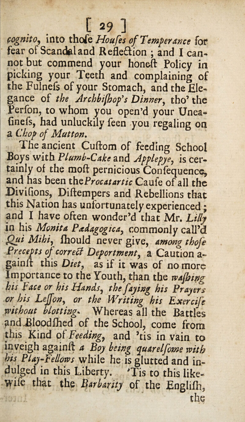 cognito, into thofe Houfes of Temperance for fear of Scandal and Refle&ion ; and I can¬ not but commend your honeft Policy in picking your Teeth and complaining of the Fulnefs of your Stomach, and the Ele¬ gance of the Archbifhop's Dinner, tho’ the Perfon, to whom you open’d your Unea- finefs, had unluckily feen you regaling on a Chop of Mutton. The ancient Cuftom of feeding School Boys with Plumb-Cake and Applepye, is cer¬ tainly of the moft pernicious Confequence, and has been the Procat ar tic Caufe of all the Divifions, Diftempers and Rebellions that this Nation has unfortunately experienced; and I have often wonder’d that Mr. Lilly in his Monita Pedagogic a, commonly call’d Qui Mihiy fhould never give, among thofe Precepts of correct Deportment, a Caution a- gainft this Diet, as if it was of no more Importance to the Youth, than the wafbtng his hace or his Hands, the faying his Prayers or his Leffon, or the Writing his Exercife without blotting. Whereas all the Battles and .Blood fhed of the School, come from this Kind of feeding, and ’tis in vain to inveigh againft a Boy being quarelfome with his Play-fellows while he is glutted and in¬ dulged in this Liberty. Tis to this like- Wife that the Barbarity of the Englifh,