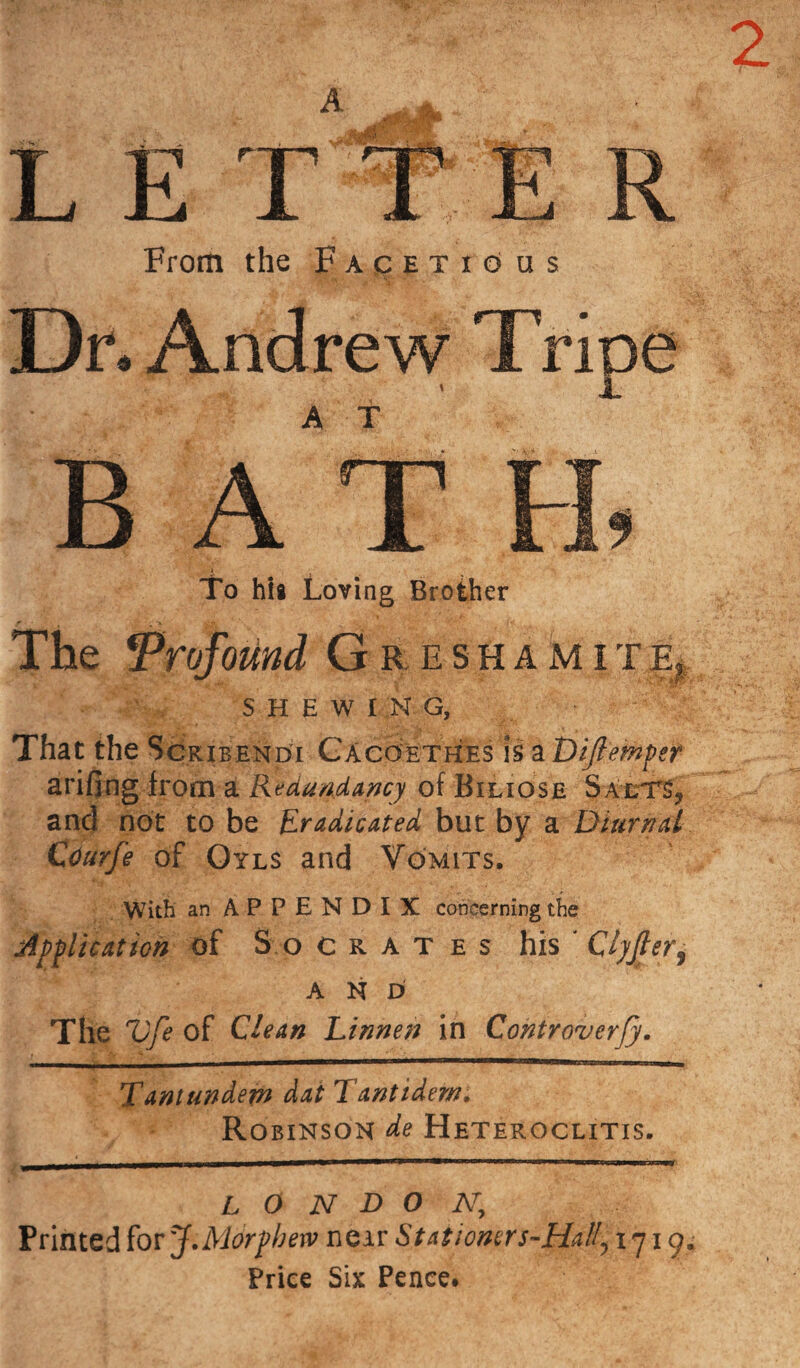 2 From the Facetious Dr. Andrew Tripe B AT ■ i To his Loving Brother The Profound G R, ESHAMITEj: SHEWING, That the Scribendi Cacoethes is a Di/lemper arifing from at Redundancy of Biliose Saets, and not to be Eradicated but by a Diurnal Courfe of Oyls and Vomits, With an APPENDIX concerning the Application of Socrates his Clyjleri AND The V/e of Clean Linnen in Controverfy. Tantundem dat T'antidem, Robinson de Heteroclitis, L 0 N D O A7, Printed for J.Morphetv near S t at i oners-Hal!, iy i cy - Price Six Pence.