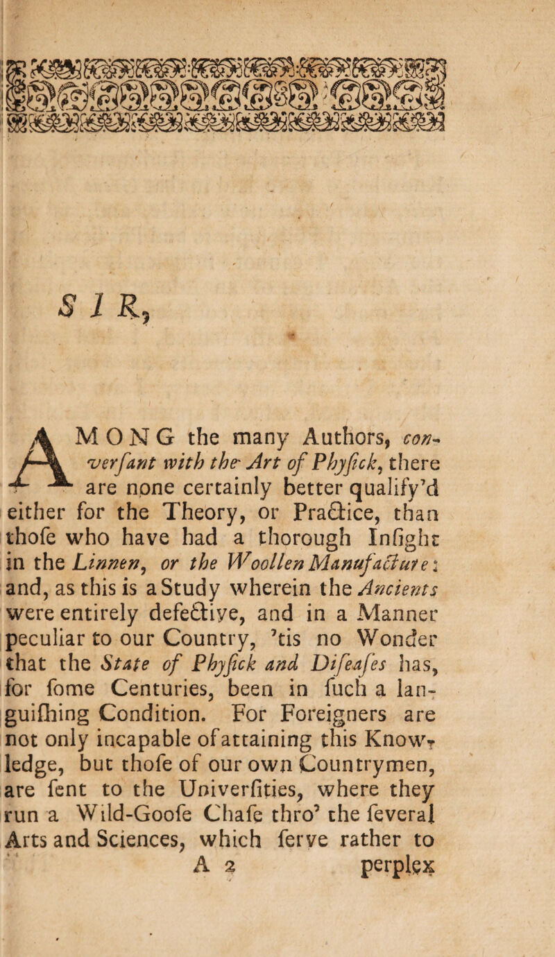 SIR? AMONG the many Authors, con-* v erf ant with the' Art of Phyfick? there are none certainly better qualify7d either for the Theory, or Practice, than thofe who have had a thorough Infight in the Linnen, or the Woollen Manufacture: and, as this is a Study wherein the Ancients were entirely defeftiye, and in a Manner peculiar to our Country, ’tis no Wonder that the State of Phyfick and Difeafes has, for fome Centuries, been in fuch a lan* guifhing Condition. For Foreigners are not only incapable of attaining this KnowT ledge, but thofe of our own Countrymen, are fent to the Uoiverfities, where they run a Wild-Goofe Chafe thro’ the feverai Arts and Sciences, which ferve rather to A 2 perplex