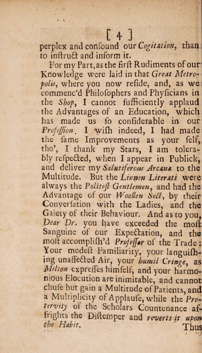 * \ [ 4 ] , perplex and confound our Cogitation, than to inftruCt and inform it. For my Part, as the firft Rudiments of our Knowledge were laid in that Great Metro- polls, where you now refide, and, as we commenc’d Philofophers and Phyficians in the Shop, I cannot fufficiently applaud the Advantages of an Education, which has made us fo confiderable in our Profeffion. I wifh indeed, I had made the fame Improvements as your felf, tho’, I thank my Stars, I am tolera¬ bly refpeCted, when I appear in Publick, and deliver my Sdutijerom Arcana to the Multitude. But the Linnen Literati were always the Politejl Gentlemen, and had the Advantage of our Woollen Seely by their Conyerfation with the Ladies, and the Gaiety of their Behaviour. And as to you, pear Dr. you have exceeded the moil Sanguine of our Expectation, and the ttioft accompliflpd Profeffw of the Trade : Your modeft Familiarity, your languifh- ing unaffefted Air, your humil Cringe, as Milton expreffes himfelf, and your harmo¬ nious Elocution are inimitable, and cannot chufe but gain a Multitude of Patients, and a Multiplicity of Applaufe, while the Pro- tervity of the Scholars Countenance af- fi ights the Diftemper and reverts it upon the Habit. lf •' Thus