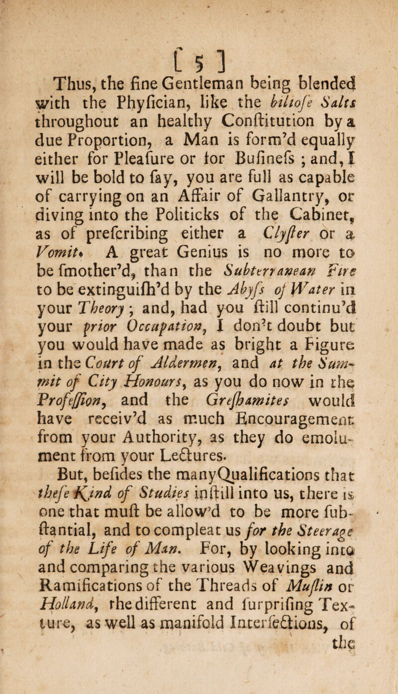 Thus, the fine Gentleman being blended with the Phyfician, like the btliofe Salts throughout an healthy Conftitution by a due Proportion, a Man is form’d equally either for Pleafure or tor Bufinefs ; and, I will be bold to fay, you are full as capable of carrying on an Affair of Gallantry, or diving into the Politicks of the Cabinet, as of preferring either a Clyfler or a Vomit• A great Genius is no more to be fmother’d, than the Subterranean Fire to be extinguifh’d by the Abyfs of Water in your Theory ; and, had you ftill continu’d your frior Occupation, I don’t doubt but you would have made as bright a Figure in thz Court of Aldermen, and at the Sum- mit of City Honours, as you do now in the Profeffion, and the Grefhamites would have receiv’d as much Encouragement from your Authority, as they do emolu¬ ment from your Lectures. But, befides the manyQualifications that thefe Vjnd of Studies inftill into us, there 1$ one that muft be allow’d to be more fub- ftantial, and to compleat us for the Steerage of the Life of Man. For, by looking into and comparing the various Weavings and Ramifications of the Threads of Muflin or Holland, the different and furprifing Tex- ture, as well as manifold Interfeftions, of