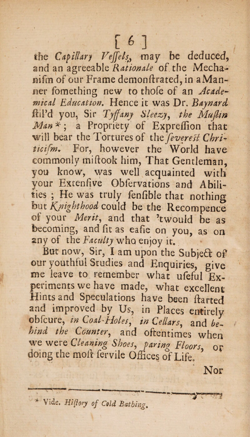 the Capillary Vejfels, may be deduced, and an agreeable Rationale of the Mecha- nifm of our Frame demonftrated,in aMan- ner fomething new to thofe of an Acade¬ mical Education. Hence it was Dr. Baynard fill’d you, Sir Tyffany Sleazy, the MuJUn Man *; a Propriety of Expreffion that will bear the Tortures of thtfeverett Chri- ttcifm. For, however the World have commonly miftook him, That Gentleman, you know, was well acquainted with your Extenftve Obfervations and Abili¬ ties ; He was truly fenfible that nothing but Kjiigbtbood could be the Recompence of your Merit, and that ’twould be as becoming, and fit as eafie on you, as on any of the Faculty who enjoy it. But now, Sir, I am upon the Subject of our youthful Studies and Enquiries, give me leave to remember what ufeful Ex¬ periments we have made, what excellent Hints and Speculations have been flatted and improved by Us, in Places entirely oblcure, in Coal- tloles, in Cellars, and he- hind the Counter, and oftentimes when we were Cleaning Shoes, paring Floors or doing the molt fervile Offices of Life. ’ » * i Nor * Vide. Hi [lory of Cold Bathing. A