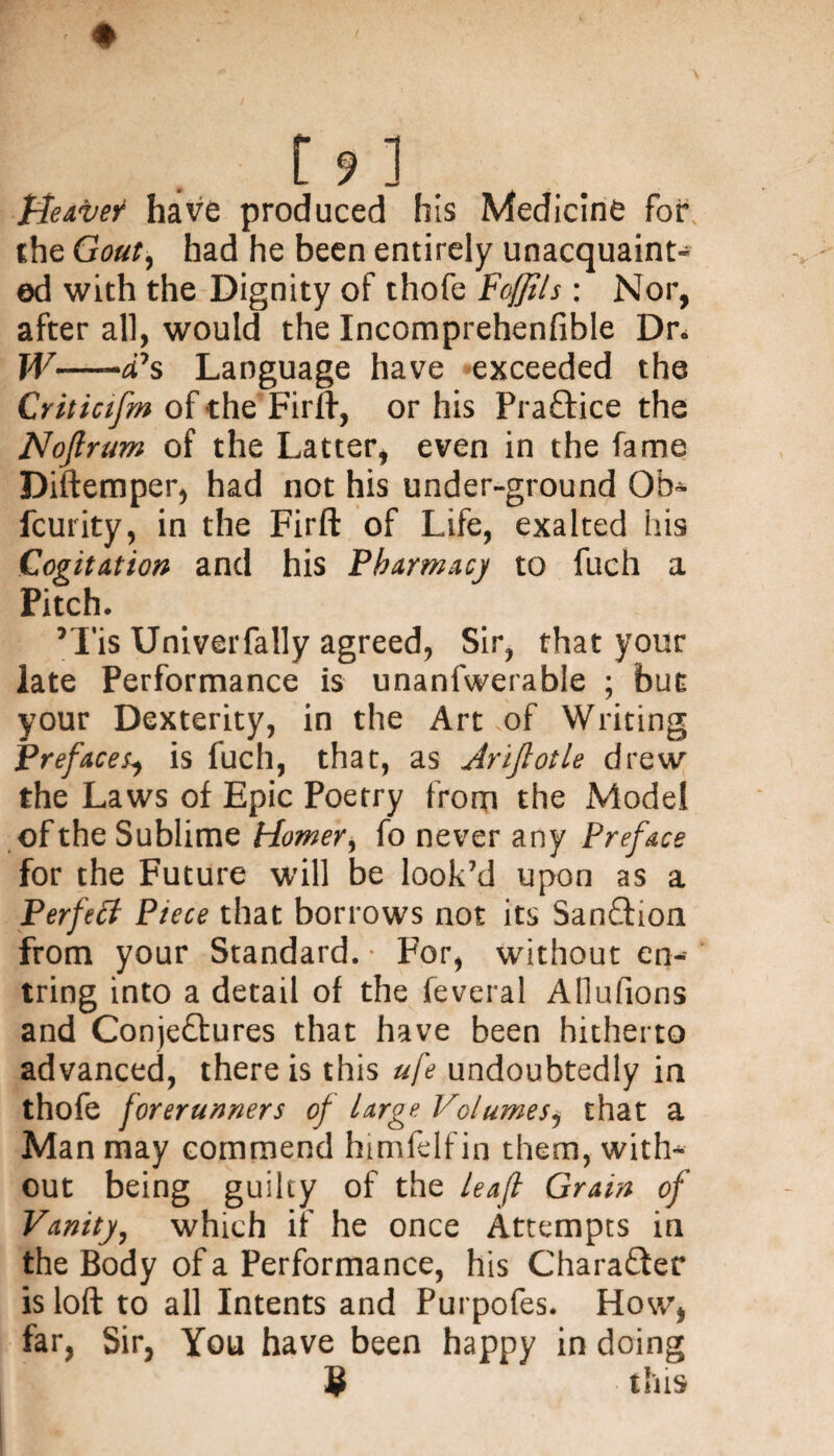 Heave? have produced his Medicine for the Gout, had he been entirely unacquaint¬ ed with the Dignity of thofe Foffils : Nor, after all, would the Incomprehenfible Dr, W—-cPs Language have exceeded the Criticifm of the Fir ft, or his Practice the Nojlrum of the Latter, even in the fame Diftemper, had not his under-ground Ob- fcurity, in the Firft of Life, exalted his Cogitation and his Pharmacy to fuch a Pitch. *Tis Univerfally agreed, Sir, that your late Performance is unanfwerable ; but your Dexterity, in the Art of Writing Preface^ is fuch, that, as Arijlotle drew the Laws of Epic Poetry from the Model of the Sublime Homer, fo never any Preface for the Future will be look’d upon as a Perfect Piece that borrows not its Sanction from your Standard. For, without en-- tring into a detail of the feveral Allufions and Conjectures that have been hitherto advanced, there is this ufe undoubtedly in thofe forerunners of large Volumes, that a Man may commend himfelfin them, with¬ out being guilty of the leaf Grain of Vanity, which if he once Attempts in the Body of a Performance, his Character is loft to all Intents and Purpofes. How, far, Sir, You have been happy in doing $ this