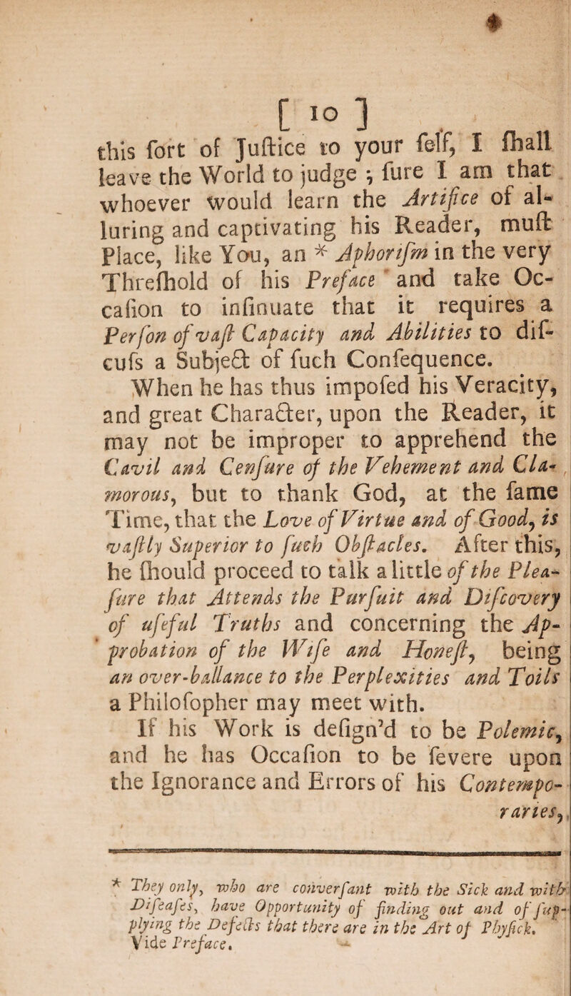 * [ IO ] this fort of Juftice to your felf, I fliall leave the World to judge ^ lure I am that whoever would learn the Artifice ol al¬ luring and captivating his Reader, mud Place, like You, an * Aphonfm in the very Threfhold of his Preface and take Oc- calion to infiouate that it requires a Perfon of *vafl Capacity and Abilities to dif- cufs a SubjeQ: of fuch Confequence. When he has thus impofed his Veracity, and great CharaQxr, upon the Reader, it may not be improper to apprehend the Cavil and Cenjure of the Vehement and Cl a- I morous, but to thank God, at the fame Time, that the Love of Virtue and of Good, is vaftly Superior to fuch Obfiacles. After this, he fiiould proceed to talk a little of the Plea- fare that Attends the Purfuit and Difcovery I of ufeful Truths and concerning the Ap¬ probation of the Wife and Honefly being an over-hallance to the Perplexities and Toils a Philofopher may meet with. If his Work is defign’d to be Polemic, and he has Gccafion to be fevere upon the Ignorance and Errors of his Contempo¬ raries, * They only, who are converfant with the Sick and with Dzfeafes, have Opportunity of finding out and of fup- plying the Defeds that there are in the Art oj Pbyfck, Vide Preface.