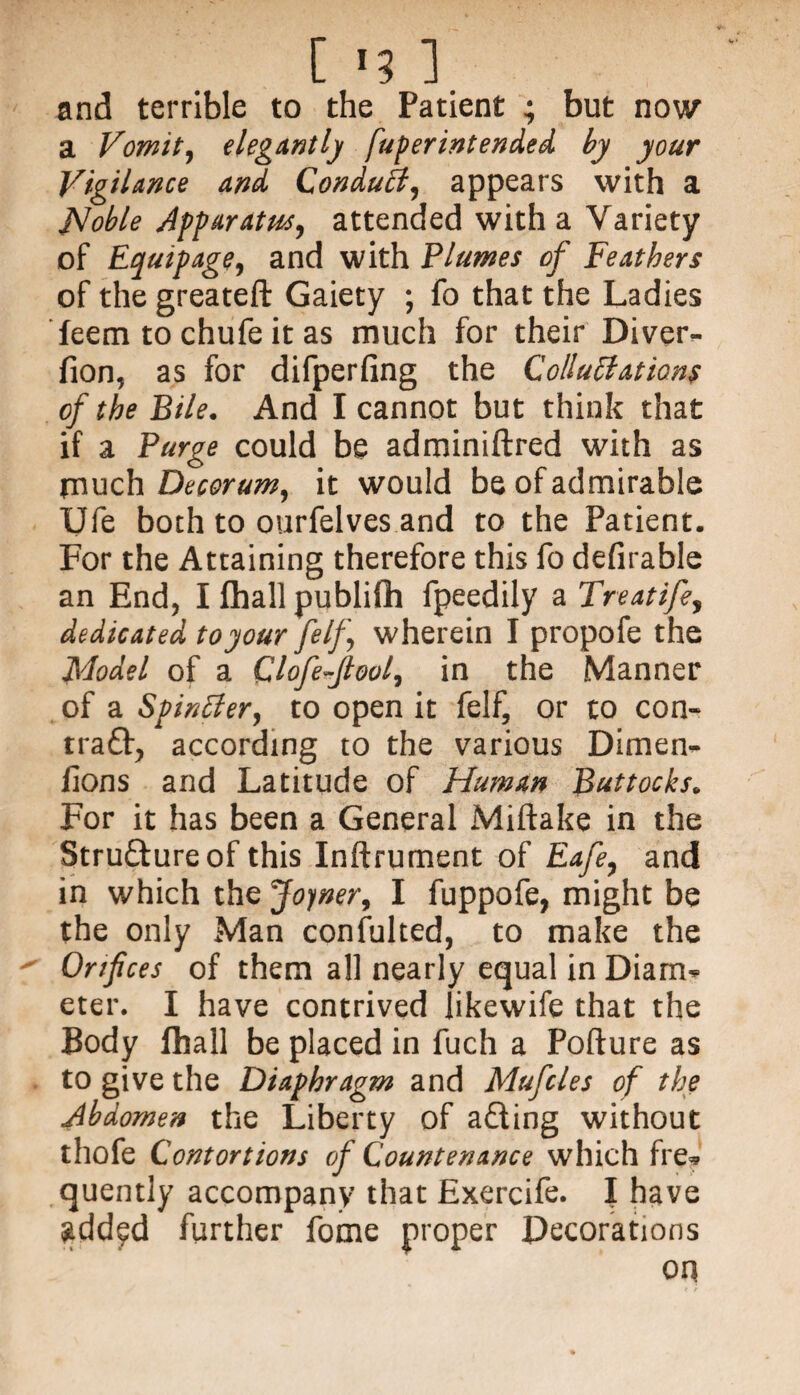 ['? ] and terrible to the Patient ; but now a Vomit, elegantly fuperintended by your Vigilance and Conduit, appears with a Hoble Apparatus, attended with a Variety of Equipage, and with Plumes of Feathers of the greateft Gaiety ; fo that the Ladies feem to chufe it as much for their Diver¬ sion, as for difperfing the Colluffations of the Bile. And I cannot but think that if a Purge could be adminiftred with as much Decorum, it would be of admirable Ufe both to ourfelves and to the Patient. For the Attaining therefore this fo defirable an End, I fhall publifih fpeedily a Treatife, dedicated to your [elf wherein I propofe the Model of a Clofejlool, in the Manner of a Spinffer, to open it felf, or to con¬ trail, according to the various Dimen^ lions and Latitude of Human Buttocks. For it has been a General Miftake in the Stru&ureof this Inftrument of Eafe, and in which the Joyner, I fuppofe, might be the only Man consulted, to make the Orifices of them all nearly equal in Diarm= eter. I have contrived likewife that the Body fhall be placed in fuch a Pofture as to give the Diaphragm and Mufcles of the Abdomen the Liberty of afting without thofe Contortions of Countenance which fre* quently accompany that Exercife. I have $dd?d further fome proper Decorations oq