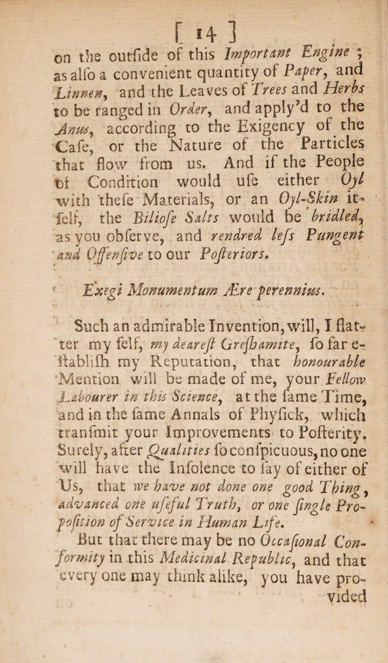 [ 1+ ] on the outfide of this Important Engine ; asalfoa convenient quantity of Paper, and Linnen, and the Leaves of Trees and Herbs to be ranged in Order, and apply’d to the Anus, according to the Exigency ot the Cafe, or the Nature of the Particles that flow from us. And if the People Di Condition' would ufe either Ojl with thefe Materials, or an Oyl-Skin it- felt, the Biliofe Salts would be bridled, as you obferve, and rendred lefs Pungent and Ojfenfve to our Pojleriors. Exegi Monumentum jEre perennius. Such an admirable Invention, will, I flat- * ter my felf, my dearejl Grejhamite, fo far e- Itablifh my Reputation, that honourable Mention will be made of me, your Fellow Labourer in this Science, at the fame Time, and in the fame Annals of Phyfick, which tranfmit your Improvements' to Pofterity. Surely, after Qualities foconfpicuous,no one will have the Infolence to fay of either of Us, that we have not done one good Thing, advanced one ufeful Truth, or one Jingle Pro¬ portion of Service in Human Life. But that there may be no Occafional Con¬ formity in this Medicinal Republic, and that every one may think alike, you have pro¬ vided
