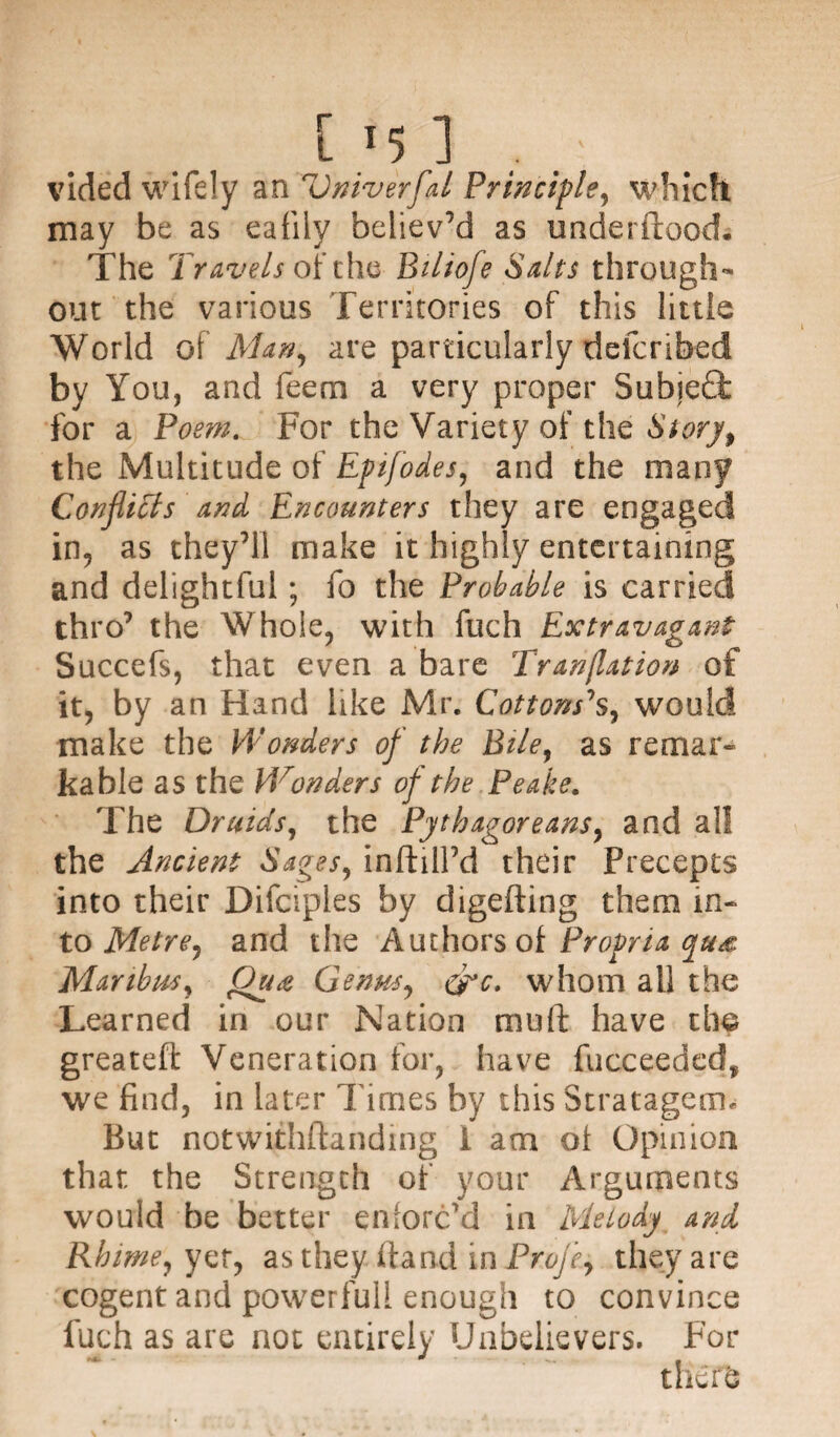 vided wifely an Universal Principle, which, may be as eafily believ’d as underftoock The Travels of the Bilioje Salts through¬ out the various Territories of this little World of Man, are particularly defcribed by You, and feem a very proper Subje£t for a Poem. For the Variety of the Story, the Multitude of Epifodes, and the many Conflicts and Encounters they are engaged in, as they’ll make it highly entertaining and delightful ; fo the Probable is carried thro’ the Whole, with fuch Extravagant Succefs, that even a bare Truncation of it, by an Hand like Mr. Cottons’s, would make the Wonders of the Bile, as remar* kable as the V/onders of the Peake. The Druids, the Pythagoreans, and all the Ancient Sages, infhlPd their Precepts into their Difciples by digefting them in* to Metre, and the Authors of Propria tyu& Manbm, Qua Genus, &c. whom all the Learned in our Nation muft have the greatefl: Veneration for, have fucceeded, we find, in later l imes by this Stratagem. But notwithftanding 1 am ot Opinion that the Strength of your Arguments would be better enforc’d in Melody and Rbime,yct, as they ftand in Profle, they are cogent and powerfull enough to convince fuch as are not entirely Unbelievers. For