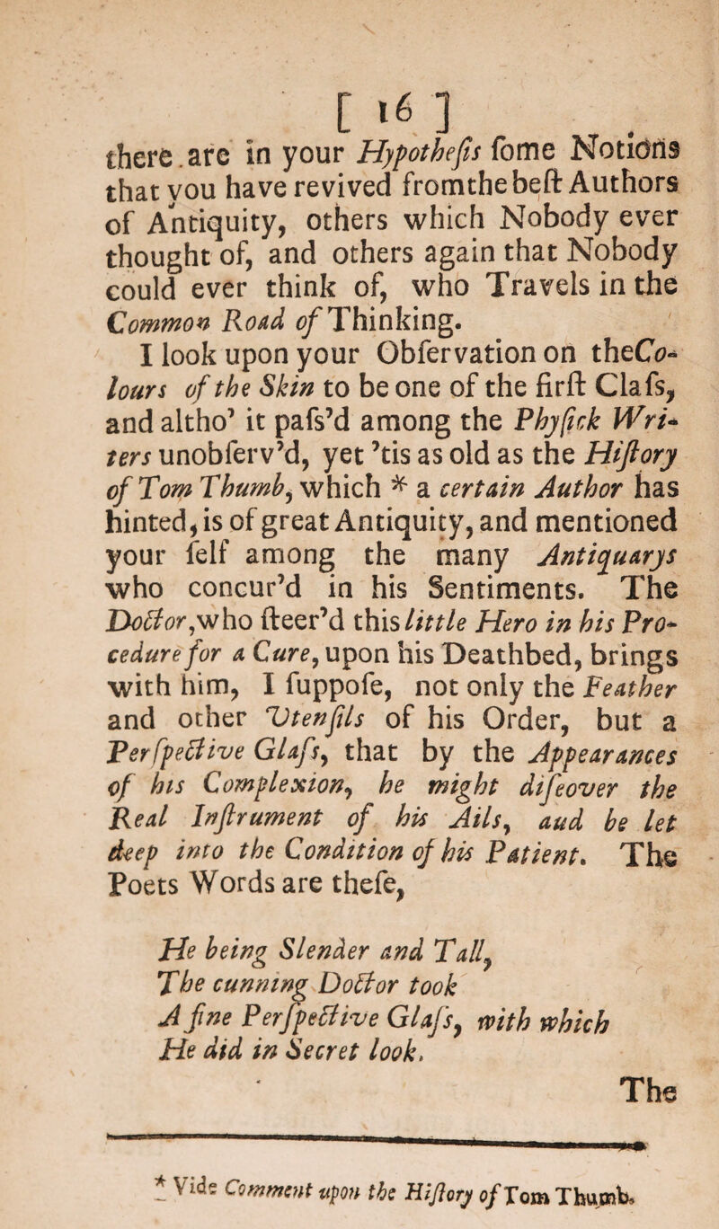 [>«] there , are in your Hypothecs fome Notions that you have revived fromthebeft Authors of Antiquity, others which Nobody ever thought of, and others again that Nobody could ever think of, who Travels in the Common Road of Thinking. I look upon your Gbfervation on theCo- lours of the Skin to be one of the firft Clafs, and altho’ it pafs’d among the Phyfick Wri¬ ters unobferv’d, yet ’tis as old as the Hijlory of Tom Thumb, which * a certain Author has hinted, is of great Antiquity, and mentioned your felf among the many Antiquary* who concur’d in his Sentiments. The Doctor,who fleer’d this little Hero in his Pro¬ cedure for a Cure, upon his Deathbed, brings with him, I fuppofe, not only the Feather and other Vtenfls of his Order, but a Perfpetfive Glafs, that by the Appearances of his Complexion, he might difeover the Real Inftrument of his Ails, and be let deep into the Condition of his Patient. The Poets Words are thefe, He being Slender and Tall The cunning Doctor took A fine Perfpeflive Glafs, with which He did in Secret look. The — Vid? Comment ttpon the tiijiory of Tout Thumb.