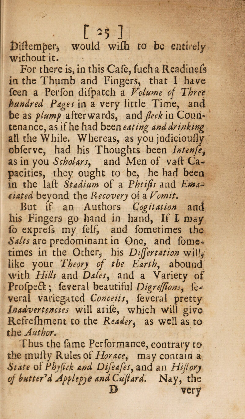 [ ’5 ] ftiftemper* would wi£h to be entirely without it. For there is, in this Cafe, fueh a Readinefs in the Thumb and Fingers, that I have feen a Perfon difpatch a Volume of Three hundred Pages in a very little Time, and be as plump afterwards, and jleek in Coun¬ tenance, as if he had been eating and drinking all the While. Whereas, as you judicioufly obferve, had his Thoughts been Intenfe, as in you Scholars, and Men of vaft Ca¬ pacities, they ought to be, he had been in the laft Stadium of a Phtifis and Ema¬ ciated beyond the Recovery of a Vomit. But if an Authors Cogitation and his Fingers go hand in hand, If I may fo exprefs my felf, and fometimes the Salts are predominant in One, and fome¬ times in the Other, his Differtation will* like your Theory of the Earth, abound with Hills and Dales, and a Variety of Profpeft ; feveral beautiful Digreffions, fe- verai variegated Conceits, feveral pretty Inadvertencies will arife, which will give Refrefhment to the Reader, as well as to the Author. Thus the fame Performance, contrary to the mufty Rules of Horace, may contain a State of Phyfick and Difeafes, and an Hijiory of butter'd Apflep)e and Cuftard. Nay, the D very
