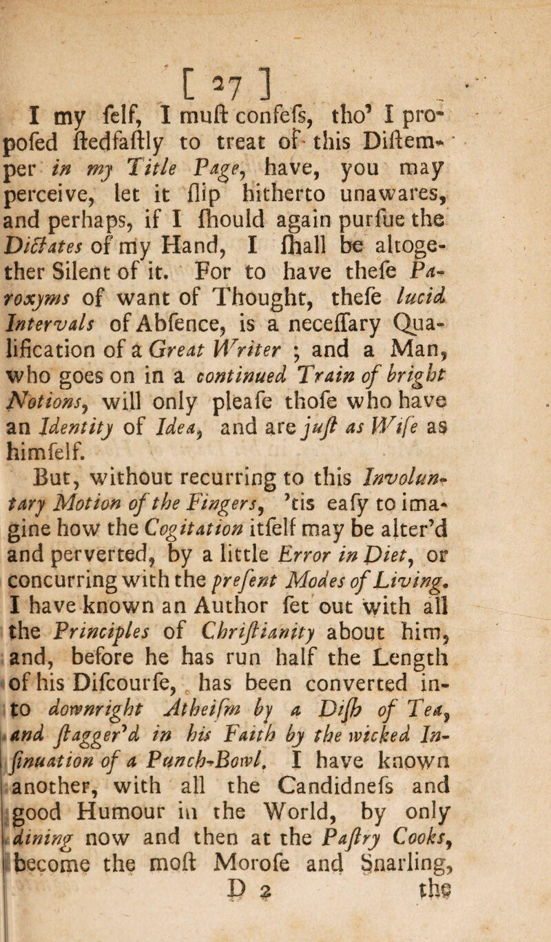 I my felf, I rnuft confefs, tho’ I pro- pofed ftedfaftly to treat of this Diftem- ■ per in my Title Page-, have, you may perceive, let it flip hitherto unawares, and perhaps, if I fhould again purfue the Dictates of my Hand, I fhall be altoge¬ ther Silent of it. For to have thefe Pa- roxyms of want of Thought, thefe lucid Intervals of Abfence, is a neceflary Qua¬ lification of a Great Writer ; and a Man, who goes on in a continued Train of bright Notions, will only pleafe thofe who have an Identity of Idea, and are jufi as Wife as himfelf. But, without recurring to this Involun¬ tary Motion of the Fingers, ’tis eafy to ima¬ gine how the Cogitation itfelf may be alter’d and perverted, by a little Error in Diet, or concurring with the prefent Modes of Living. I have known an Author fet out with all the Principles of Chriflianity about him, and, before he has run half the Length of his Difcourfe, has been converted in¬ to downright Atheifm by a Dfh of Tea, and ft agger'd in his Faith by the wicked In- finuation of a Punch^Bowl. I have known another, with all the Candidnefs and good Humour in the World, by only dining now and then at the Paftry Cooks, become the moft Morofe and Snarling, X) % the
