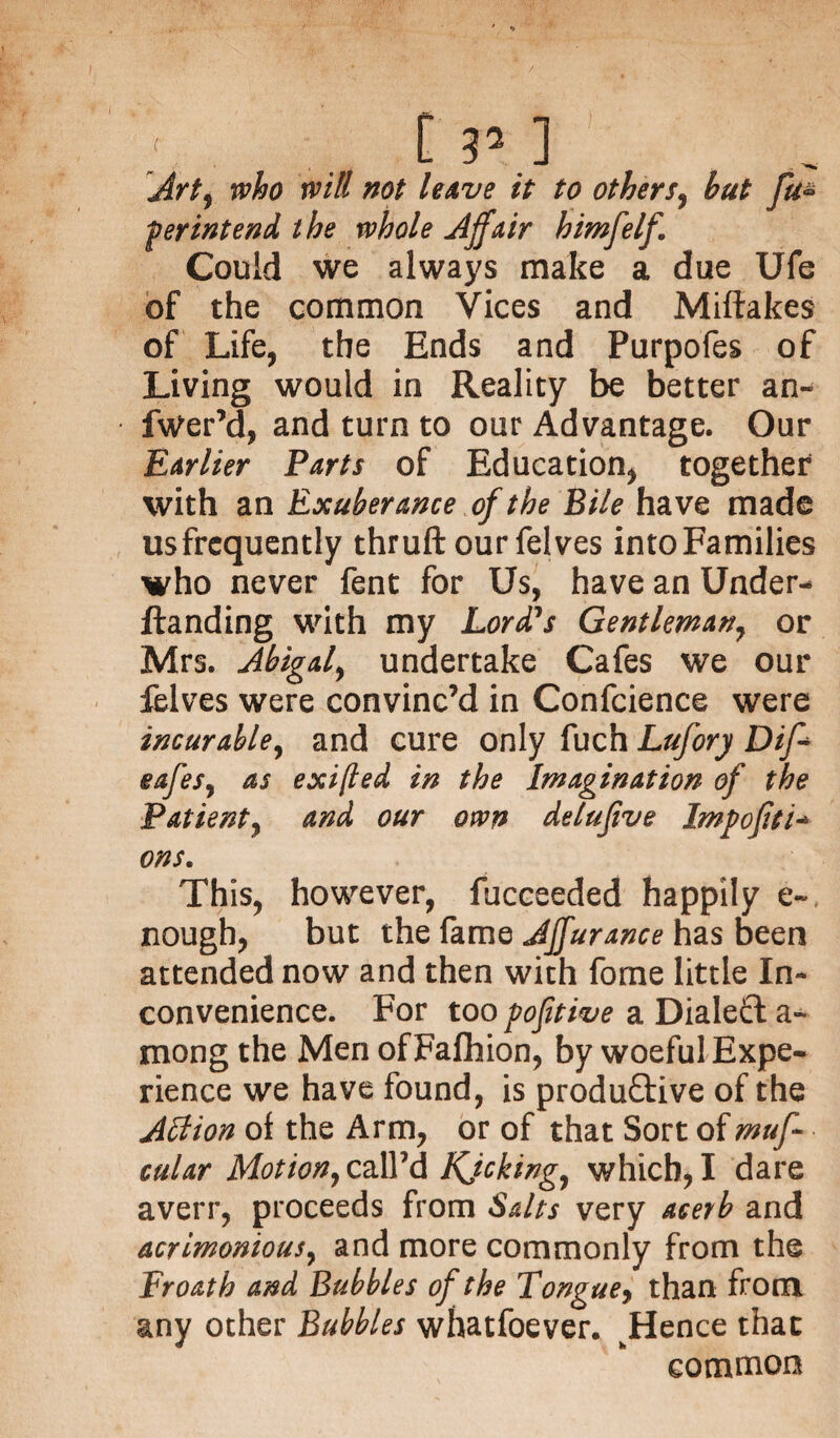 ... t r- ] Art, who will not leave it to others, but fu- perintend the whole Affair himfelf. Could we always make a due Ufe of the common Vices and Miftakes of Life, the Ends and Purpofes of Living would in Reality be better an- fwer’d, and turn to our Advantage. Our Earlier Parts of Education, together with an Exuberance of the Bile have made us frequently thruft our felves into Families who never fent for Us, have an Under- ftanding with my Lord's Gentleman, or Mrs. Abigail undertake Cafes we our felves were convinc’d in Confcience were incur able, and cure only fuch Lufory Diff eafeSy as exifled in the Imagination of the Patient^ and our own delufive Impojiti- ons. This, however, fucceeded happily e~ nough, but the fame JJfurance has been attended now and then with fome little In¬ convenience. For too pofitive a Dialeft a- mong the Men of Fafhion, by woeful Expe¬ rience we have found, is produftive of the Affion of the Arm, or of that Sort of muff cu/ar Motion7ca\Vd Kjcking, which,I dare averr, proceeds from Salts very acerb and acrimonious, and more commonly from the Froath and Bubbles of the Tonguey than from any other Bubbles whatfoever. Hence that common