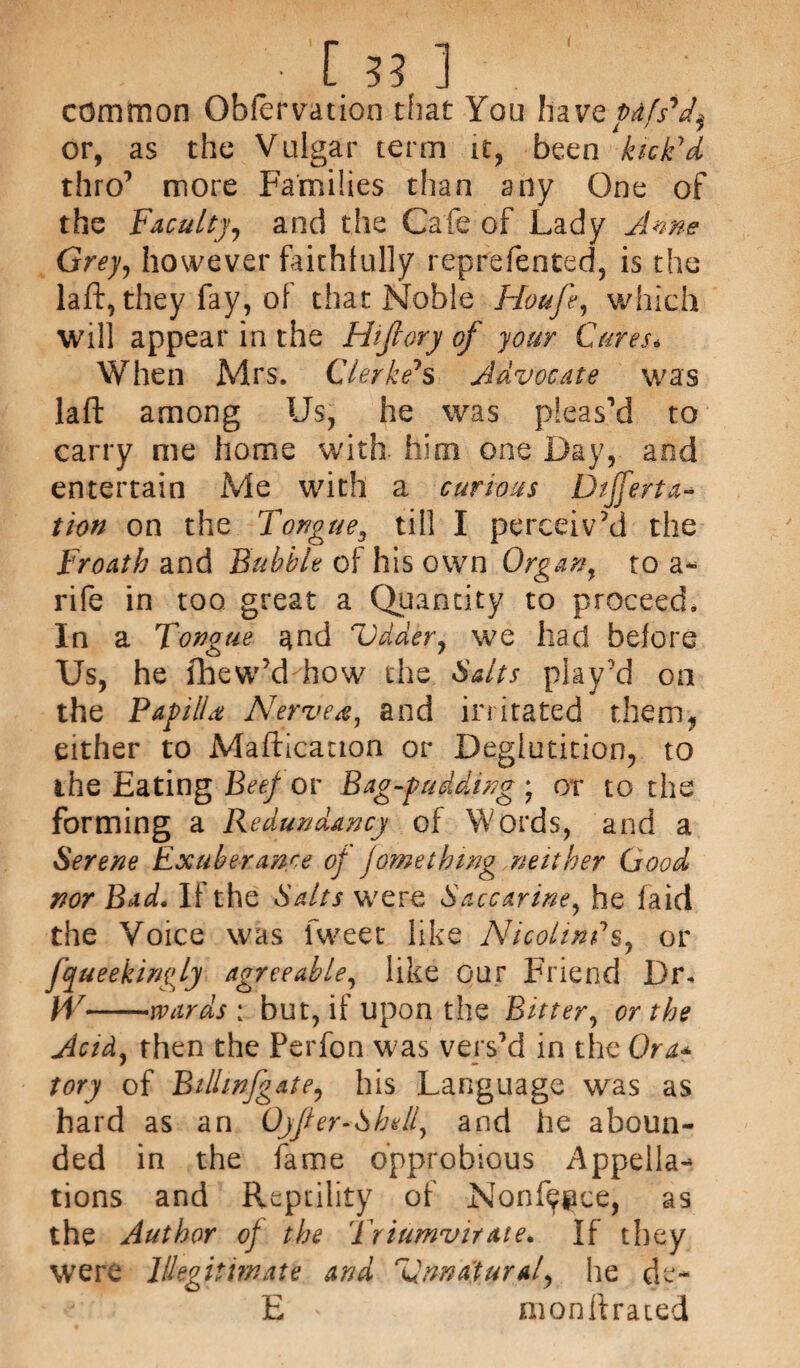 common Obfervatioo that You have pdf s'f or, as the Vulgar term it, been kick'd thro7 more Families than any One of the Faculty, and the Cafe of Lady A me Grey, however faithfully reprefented, is the laft, they fay, of that Noble Houft, which will appear in the Hijlory of your Cures* When Mrs. Clerke's Advocate was laft among Us, he was pleas’d to carry me home with him one Day, and entertain Me with a curious Dtfferta- tion on the Tongue3 till I perceiv’d the Froath and Bubble of his own Organ, to a*> rife in too great a Quantity to proceed. In a Tongue and Udder, we had before Us, he ihew’d how the Salts play’d on the Papilla Nerve a, and irritated them, either to Mafticauon or Deglutition, to the Eating Beef or Bag-pudding ) or to the forming a Redundancy of Words, and a Serene Exuberance of fome thing neither Good nor Bad. If the Salts were Saccarine, he laid the Voice was Tweet like Nicotines, or fyueekinfy agreeable, like our Friend Dr. W— —wards : but, if upon the Bitter, or the Acid, then the Perfon was vers’d in the Ora* tory of Bilhnfgate, his Language was as hard as an Oyfer-Shell, and he aboun¬ ded in the fame opprobious Appella¬ tions and Repdlity of Nonf^ce, as the Author of the Triumvirate. If they were Illegitimate and Unnatural, he de~ E ' monftrated