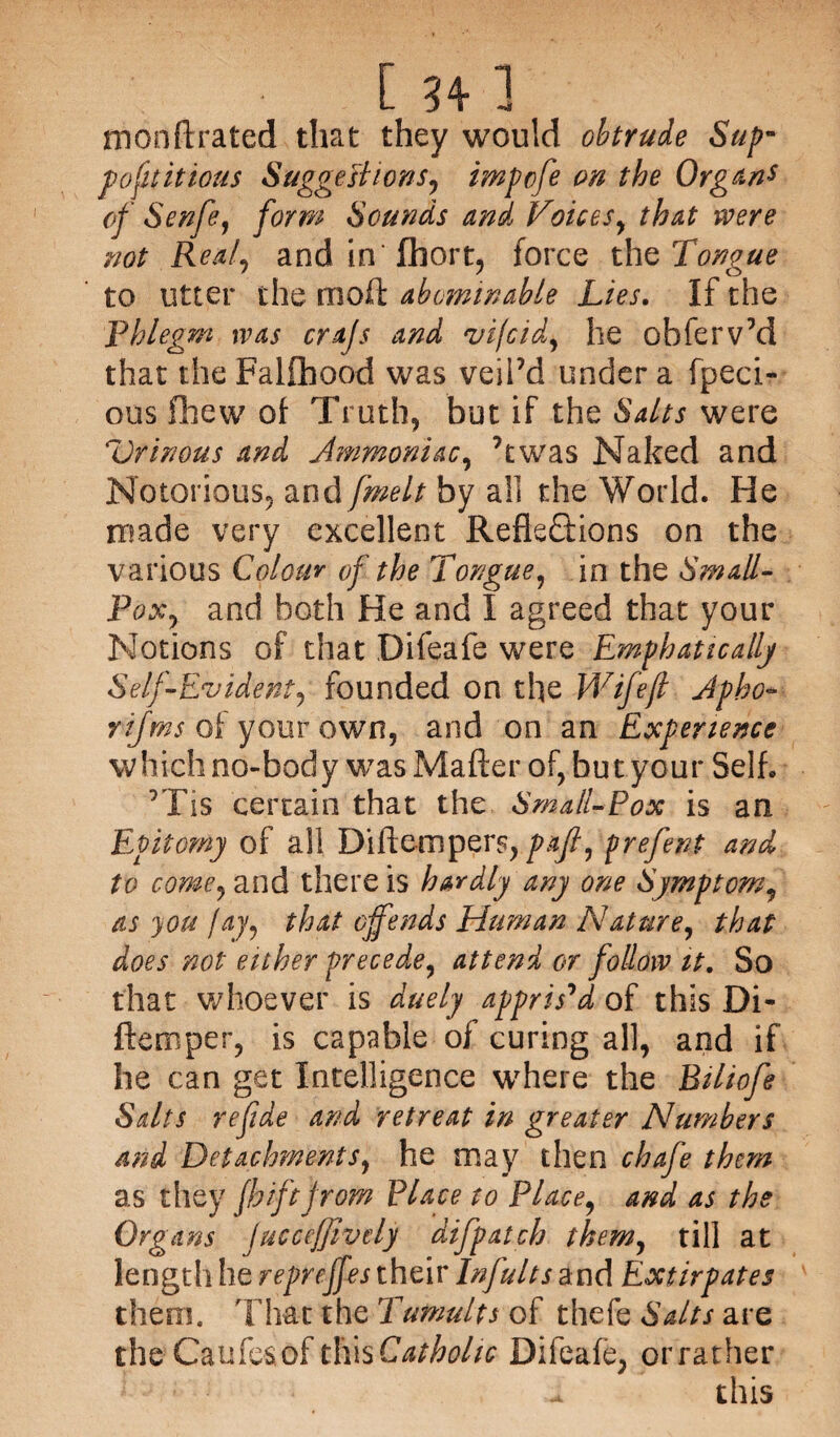 monftrated that they would obtrude Sup¬ posititious Suggestions, impofe on the Organ* of Senfe, form Sounds and Voices, that were not Real, and in fhort, force the Tongue to litter the moft abominable Lies. If the Phlegm was cra/s and vijcid, he obferv’d that the Falfhood was veil’d under a fpeci- ous fhew of Truth, but if the Salts were Urinous and Jmmoniac, ’twas Naked and Notorious, and/^//by all the World. He made very excellent Reflections on the various Colour of the Tongue, in the Small- Pox, and both He and I agreed that your Notions of that Difeafe were Emphatically Self-Evident ^ founded on the Wife ft Jpbo- rifms of'your own, and on an Experience which no-body was Mailer of, but your Self. ’Tis certain that the Small-Pox is an Epitomy of all Diftempers,pafi, prefent and to come, and there is hardly any one Symptom, as you fay, that offends Human Nature, that does not either precede, attend or follow it. So that whoever is duely appris'd of this Di¬ ftemper, is capable of curing all, and if he can get Intelligence where the Biliofe Salts refide and retreat in greater Numbers and Detachments, he may then chafe them as they jhiftfrom Place to Place, and as the Organs juccejjivdy dSfpatch them, till at length he repreffes their Infults and Extirpates them. That the Tumults of thefe Salts are the Caufesof tliisCathohc Difeafe, orrather - this