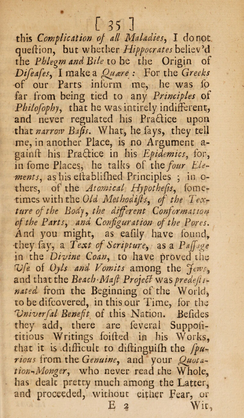 this Complication of all Maladies, I do not queftion, but whether Hippocrates believ’d the Phlegm and Bile to be the Origin of Difeafes, I make a Quaere : For the Greeks of our Parts inform me, he was fo far from being tied to any Principles of Phitofophy, that he was intirely indifferent, and never regulated his Practice upon that narrow Bafis. What, he fays, they tell me, in another Place, is no Argument a- gainft his Practice in his Epidemics, for, in fome Places, he talks of the four Ele¬ ments^ as Ins eilafaiifhed Principles ; in c- thers, of the Atomical Hypothecs, fome- times with the Old Methodifis, of the Texr ture of the Body, the different Conformation of the Parts, and Configuration of the Pores. And you might, as eafily have found, •they fay, a Text of Scripture, as a Pajftge in the Divine Coan, to have proved the Vfe of 0)1$ and Vomits among the Jews, and that the Beach'Mafi Project waspredejh- nated from the Beginning of the World, to be difeovered, in this our Time, for the Vniverfal Benefit of this Nation. Befides they add, there are feveral Suppoii- titious Writings foifted in his Works, that it is difficult to diftinguifh the fpu- rious from the Genuine, and your Quota- tion-yMonger, who never read the Whole, has dealt pretty much among the Latter, and proceeded, without either Fear, or E 2 Wit,