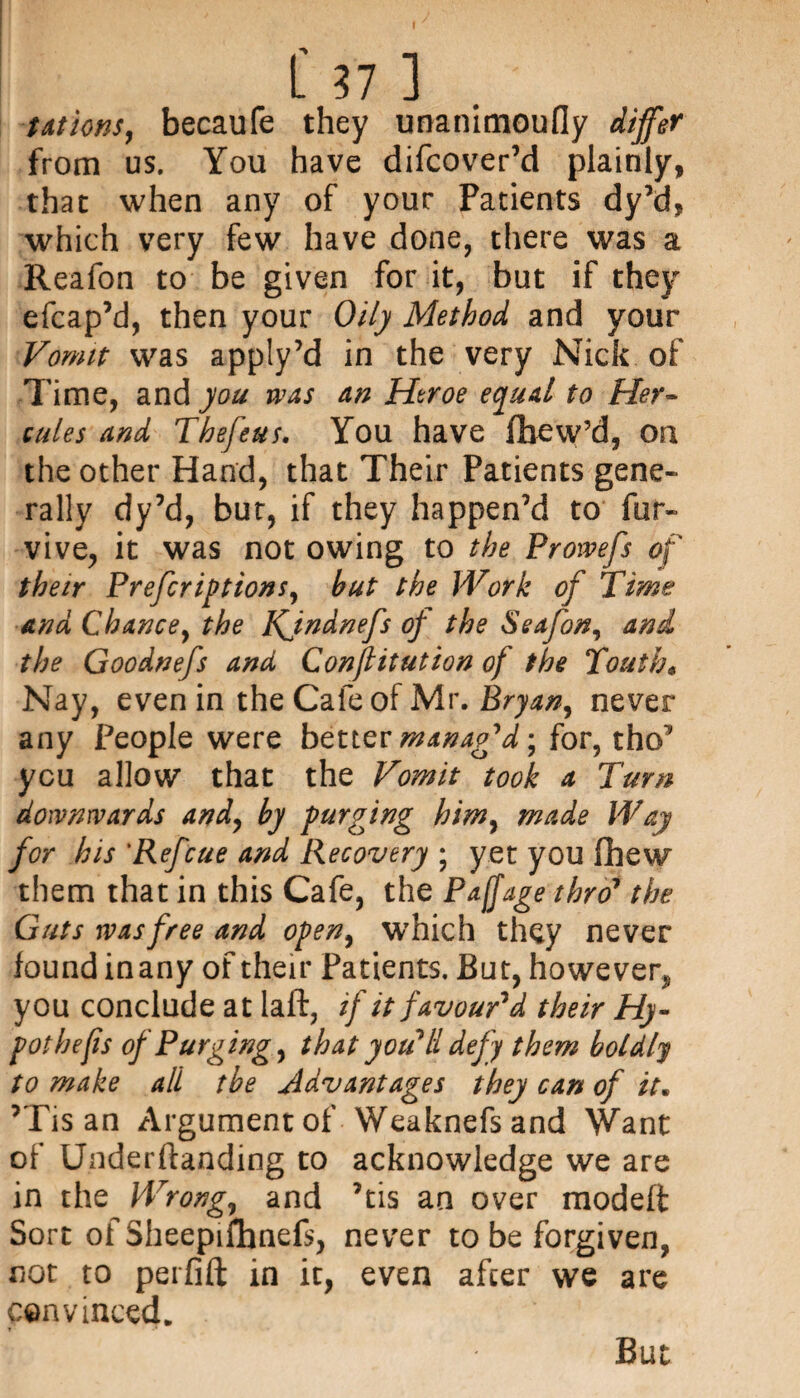 tations, becaufe they unanimoufly differ from us. You have difcover’d plainly, that when any of your Patients dy’d, which very few have done, there was a Reafon to be given for it, but if they efcap’d, then your Oily Method and your Vomit was apply’d in the very Nick of Time, and you was an Htroe equal to Her¬ cules and Thefeus. You have fliew’d, on the other Hand, that Their Patients gene¬ rally dy’d, bur, if they happen’d to fur- vive, it was not owing to the Prowefs of their Preferiptions, but the Work of Time and Chance, the KJndnefs of the Seafon, and the Goodnefs and Conflitution of the Touth« Nay, even in the Cafe of Mr. Bryan, never any People were better manag'd-, for, tho’ you allow that the Vomit took a Turn downwards and, by purging him, made Way for his ‘Ref'cue and Recovery ; yet you fhew them that in this Cafe, the Paffage thro’ the Guts was free and open, which they never found inany of their Patients. But, however, you conclude at laft, if it favour'd their Hy- pothefis of Purgings that you'll defy them boldly to make all tbe Advantages they can of it* ’Tis an Argument of Weaknefs and Want of Underftanding to acknowledge we are in the Wrong, and ’tis an over modeft Sort of Sheepifbnefs, never to be forgiven, not to perfift in it, even after we are convinced. But