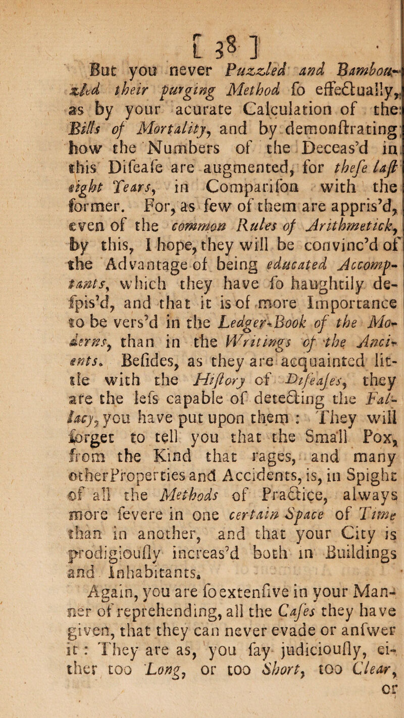 But you never Puzzled and Bambour- zltd their purging Method fo effectually,, as by your acurate Calculation of the; Biffs of Mortality, and by demonftrating how the Numbers of the Deceas’d in this Difeafe are augmented, for thefe laft sight Tears, in Companion with the former. For, as few of them are appris’d,1 even of the common Rules of Arithmeticky by this, I hope, they will be convinc’d of the Advantage of being educated Accomp- tmts, which they have fo haughtily de- fpts’d, and that it is of more Importance to be vers’d in the Ledger-Book of the Mo~ \ iernsy than in the Writings of 'the Anci¬ ents. Befides, as they are acquainted lit¬ tle with the Hi ft ory of I>tfeajesr they are the lefs capable of dete&ing the Fat- lacy7 you have put upon them : They will forget to tell you that the Small Pox, from the Kind that rages, and many other Properties and Accidents, is, in Spighc of all the Methods of Practice, always more fevere in one certain Space of Time than in another, and that your City is prodigioufly increas’d both in Buildings and. Inhabitants, Again, you are foextenfive in your Man¬ ner of reprehending, all the Cafes they have given, that they can never evade or anfwer it : They are as, you fay judicioufly, ei¬ ther too Longy or too Shorty too Clear, or