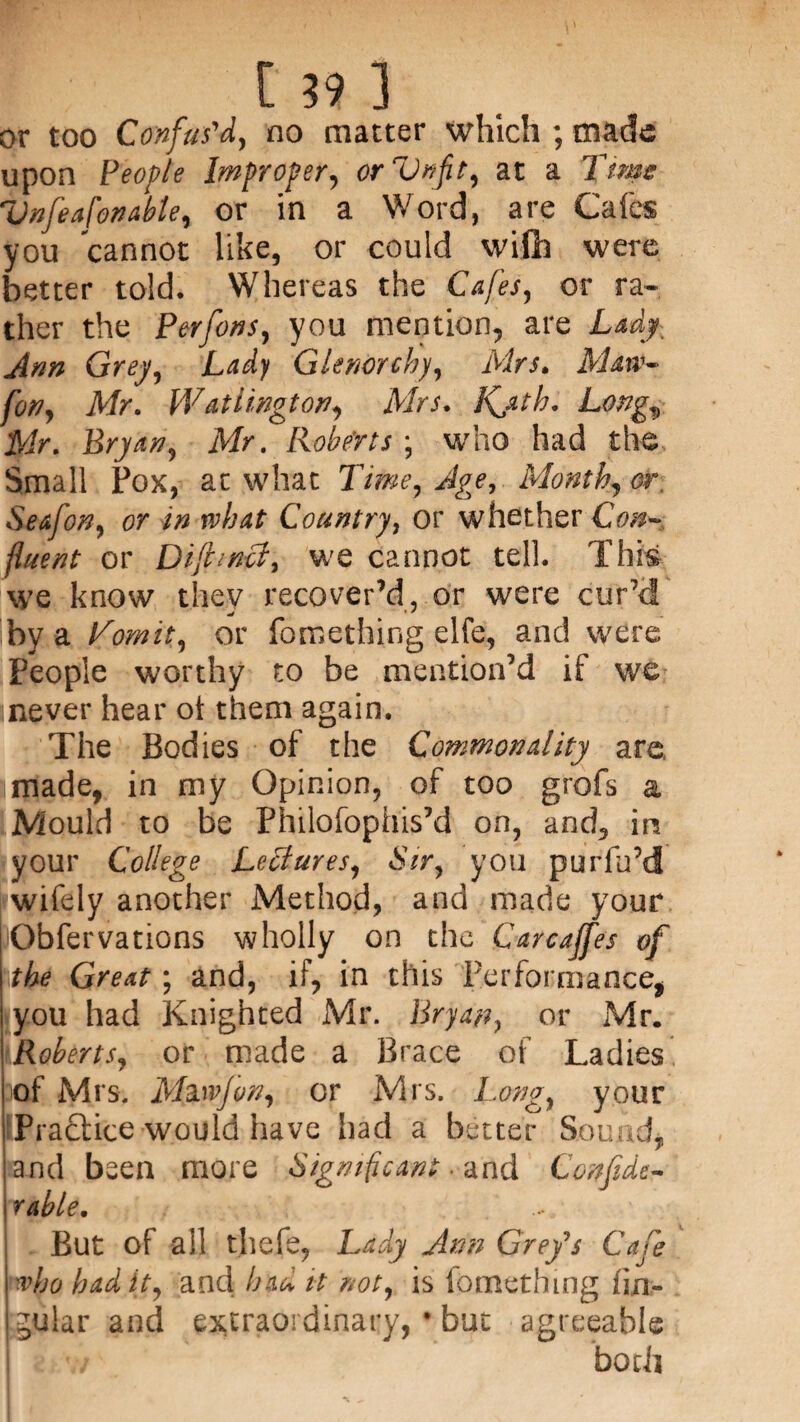 or too Confus'd, no matter which ; made upon People Improper, orVnfit, at a Time Vnfeafonabte, or in a Word, are Cafes you cannot like, or could will] were better told. Whereas the Cafes, or ra¬ ther the Perfons, you mention, are Lady, Arm Grey, Lady Glenorchy, Mrs. Maw- [on, Mr. Watlington, Mrs. Kjtb. Long., Mr. Bryan, Mr. Roberts ; who had the Small Pox, at what Time, Age, Month, or, Seafon, or in rvhat Country, or whether Con- fluent or D if met, we cannot tell. This we know thev recover’d, or were cur’d mt ' ' by a Vomit, or fomething elfe, and were People worthy to be mention’d if we inever hear oi them again. The Bodies of the Commonality are, made, in my Opinion, of too grofs a Mould to be Philofophis’d on, and, in your College Lectures, Sir, you purfu’d wifely another Method, and made your Obfervations wholly on the Carcajfes of the Great; and, if, in this Performance, you had Knighted Mr. Bryan, or Mr. Roberts, or made a Brace of Ladies of Mrs. M&wjon, or Mrs. Long, your Practice would have had a better Sound, and been more Significant- and Confide- ruble. But of all tjhefe, Lady Ann Grey's Cafe ■vbobadit, and had it not, is fomething lin¬ gular and extraordinary, * buc agreeable I v/ both .