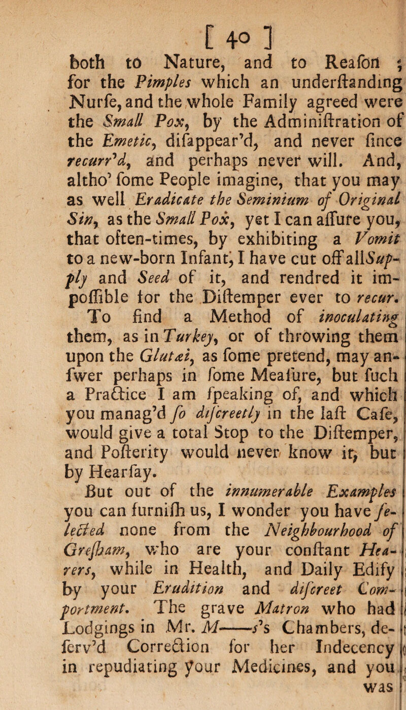 [ 4° ] both to Nature, and to Realbrl % for the Pimples which an underftanding Nurfe, and the whole Family agreed were the Small Pox, by the Adminiftration of the Emetic, disappear'd, and never fince recurr'd, and perhaps never will. And, altho’ fome People imagine, that you may as well Eradicate the Seminium of Original Sin, as the Small Pox, yet I can allure you, that often-times, by exhibiting a Vomit to a new-born Infant, I have cut off all.S#/'- plj and Seed of it, and rendred it irn- poffible lor the Diftemper ever to recur. To find a Method of inoculating them, as inTurkey, or of throwing them upon the Gluui, as fome pretend, may an- fwer perhaps in fome Meafure, but fuch a Pra&ice I am fpeaking of, and which you manag’d fo difcreetlj in the laft Cafe, would give a total Stop to the Diftemper, and Pofterity would never know it, but by Hearfay. But out of the innumerable Examples you can furnifli us, I wonder you have fe- lecled none from the Neighbourhood of Grejham, who are your conftant Hea- ; rers, while in Health, and Daily Edify ; by your Erudition and difereet Com- j fortment. The grave Matron who had i Lodgings in Mr. M-s°s Chambers, de- t ferv’d CorreQion for her Indecency q in repudiating your Medicines, and you . was