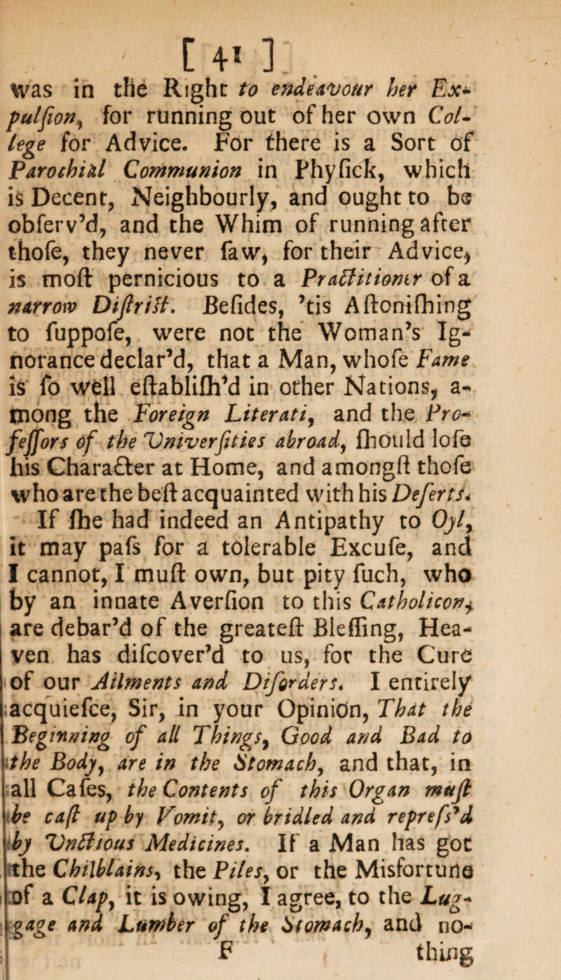 Was in the Right to endeavour her Ex- pulfion, for running out of her own Col¬ lege for Advice. For there is a Sort of Parochial Communion in Phyfick, which is Decent, Neighbourly, and ought to be obferv’d, and the Whim of running after thofe, they never faw, for their- Advice* is moft pernicious to a Praffitiontr of a narrow Difir ill. JBefides, ’tis Aftonifhing to fuppofe, were not the Woman’s Ig¬ norance declar’d, that a Man, whofe Fame is fo well eftablifh’d in other Nations, a- mong the Foreign Literati, and the Fro- feffors of the Vniverfities abroad, fliould Iofe his Charafter at Home, and amongft thofe who are the beft acquainted with his Defertu If fhe had indeed an Antipathy to Oyf it may pafs for a tolerable Excufe, and I cannot, I muft own, but pity fuch, who by an innate Averfion to this Catholicon+ are debar’d of the greateft Bieffing, Hea¬ ven has difcover’d to us, for the Cure of our Ailments and Diforders. I entirely acquiefce, Sir, in your Opinion, That the Beginning of all Tkings, Good and Bad to the Body, are in the Stomach, and that, in all Cafes, the Contents of this Organ mufi be cafl up by Vomit, or bridled and reprefs'd by Vnttious Medicines. If a Man has got the Chilblains, the Piles, or the Misfortune of a Clap, it is owing, I agree, to the Lug- ! gage and Lumber of the Stomachy and no- F t thing