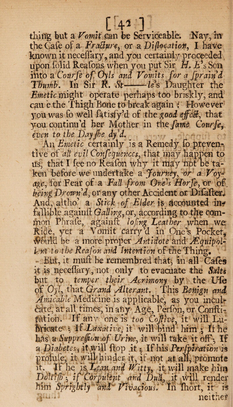 thing but a Vomit can be Serviceable. Kay, in the Cafe of a Frattur-e, or a Di(location, I haVe known it neceffary, and you certainly proceeded upon folid Reafons when you put Sir H. £ s Son iiito a Coiirfe of Oyls and Vomit % for a fpraind Thumb. In Sir R, St-— ft’s Daughter the Emetic might operate perhaps too briskly, and cau e the Thigh Bone to break again : However you was fo well fatisfy’d of the good ejfeS, that you continu’d her Mother in the fame Courfe, even to the Bay fie dy'd. An Emetic certainly is a Remedy Fo preven¬ tive of all evil Conferences, that may happen to us, that I fee no Reafon why it may not be ta¬ ken before we undertake a Journey, or a Voy¬ age, lor Fear of a Fall from One's Horfe, or of. being Drown'd, or any other Accident or Difafter, And, altho’ a Stick of Elder is accounted in-? fallible againft Galling, or, according to the com¬ mon Phrale, againft lofvg Leather when we Ride, yet a Vomit carry’d in Ones Pockety $oirl& be a more proper Antidote and Equipol¬ lent to the Reafon and Intention of the Thing. ■ But, it muft be remembred thaft in all Cafes it is neceftary, not only to evacuate the Salts but to temper their Acrimony by the Ufo pf Oyl, that Grand Alterant. This Benign and Amicable Medicine is applicable, as you incul¬ cate, at all times, in airy Age, Perfon, or Confti- futioh. If any one is too Cojlive, it will Lu¬ bricate \ If Laxative, it will bind him ^ If he has a Suppreffionof Urine, it will take it off*. If a Diabetes, it will flop it $ If his Perfpiration is profufe, it will; hinder it, if not at all, promote it. If he is Lean and Witty, it will make him Doltifi if Corpulent and Dull, it will render him Sprightly “and’ Vivacious1 In fhort, it is - neither