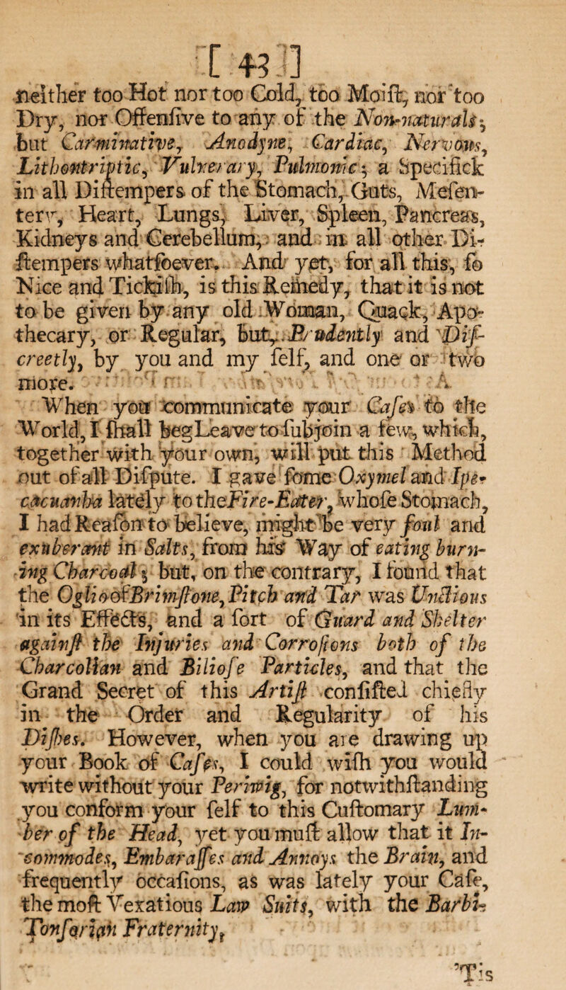 I.*?]] neither too Hot nor too Gold, too Moift, nor'too Dry, nor Offeniive to any of the Non-naturaU-, but Carminative7 Anodyne, Cardiac, Nervous, Lithmtrmic, Vulnerary., Pulmonic ^ a Spedfick in all Dinempers of the Stomach,.Guts, Mefen- terv, Heart, Lungs, Liver, Spleen, Pancreas, Kidneys and Cerebellum, and in all other Bl- ftempers whatsoever. And yet, for all this, fo Nice and Tickilh, is this Remedy, that it is not to be given by any old Woman, Quack, Apo¬ thecary, or Regular, buPrudently and 'Dif- creetly, by you and my felf, and one or two more. » When you communicate your Cajh to the World, I fhall beg Leave to fubjoin a few, which, together with your own, will put this Method out of all Uifpute. I gave feme Oxymel and Ipe• cMuanlra lately to thcFire-Eater? whofe Stomach, I had Rcafon to believe, might be very fmil and exuberant in Salts, from his? Way of eating burn¬ ing Charcoal $ but, on the contrary, I found that the OgliootBrimflone. Pitch and Tar was UnBi&us in its Effodts, and a fort of Guard and Shelter againf the Injuries and Corro[ions both of the Charcollan and Bilioje Particles, and that the Grand Secret of this Artijl conlifted chiefly in the Order and Regularity of his Dijbes. However, when you are drawing up your Rook of Cafes, I could wifh you would write without your Periwig, for notxvithftanding you conform your felf to this Cuftomary Lum¬ ber of the Head, yet you mu ft allow that it In- 'commodes, Embarajfes and Annoys the Brain, and frequently occafions, as was lately your Cafe, the moft Vexatious Law Suits, with the BarbU Tonforiph Fraternityr v; ’Tis