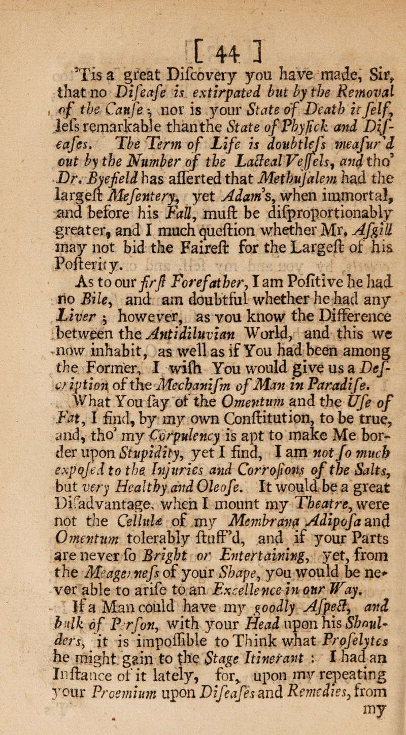 3Tis a great Difcovery you have made, Sir* that no Difeafe is extirpated but by the Removal of the Canfe *, nor is your State of Death itfelf\ lefs remarkable than the State ofPhyJick and Dif- eafes. Tbe Term of Life is doubtlefs meafur'd out by the Number ojf the LaBeal Vejfels, ajtd tho Dr. Byefeld has aflertedthat Methujalevi had the largeft Mefentery., yet Adatns, when immortal, and before his Fall, mu ft be difproportionably greater, and I much queftion whether Mr, Afgill may not bid the Faireft for the Largeft of hia Fofterity. As to our firjl Forefather, I am Pofitive he had no Bile, and am doubtful whether he had any Liver j however, as vou know the Difference between the Antidiluvian World, and this we now inhabit, as well as if You had been among the Former, I wifti You would give us a Dc/- c/iption of the Mechanifm of Man in Paradife. What You fay ol the Omentum and the Ufe of Fat, I find, by my own Conftitution, to be true, and, tho' my Corpulency is apt to make Me bor¬ der upon Stupidity, yet I find, I am not Jo much expojed to the Injuries and Corrofions of the Salts, but very Healthy arid Oleofe. It would, be a great l)i fad vantage, when I mount my Theatre, were not the CeiluU of my Membrava Adipofaanft Omentum tolerably ftufPd, and if your Parts are never fo Bright or Entertaining, yet, from the Me age} fiefs of your Shape, you would be ne* ver able to arife to an Excellence in our JFay. If a Man could have my goodly AfpeB, and bulk of Prfon, with your Head upon his Shoul¬ ders, it is impoflible to Think what Prqfelytes he might gain to the Stage Itinerant : I had an Inftance of it lately, for, upon my repeating }Tour Proemmn upon Difeafe sand Remedies, from my *