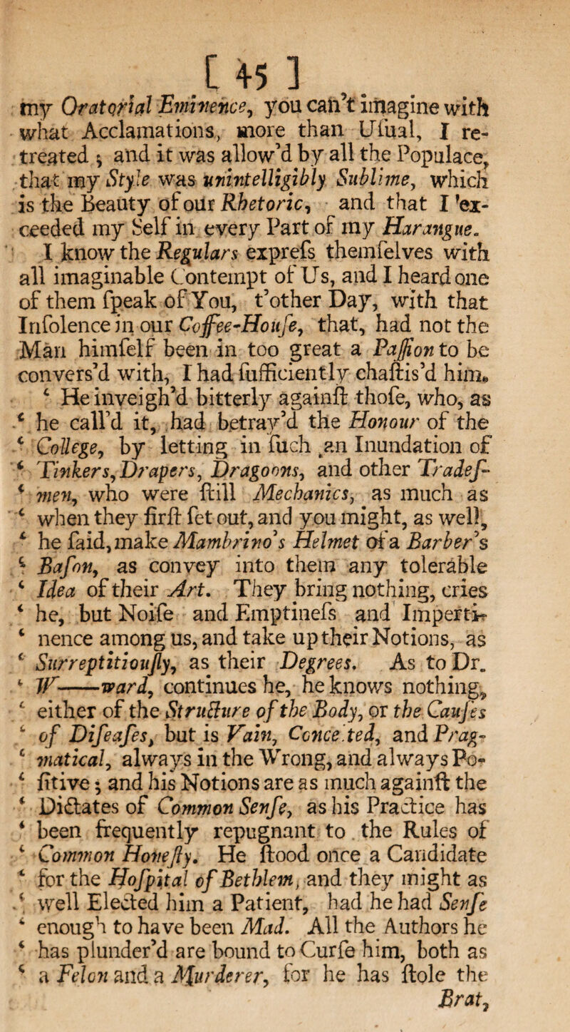 .[45] my Orato/tal Eminence? you can’t imagine with what Acclamations, more than Ufual, I re¬ treated * and it was allow’d by all the Populace, that iny Style was unintelligibly Sublime, which is the Beauty of our Rhetoric, and that I 'ex¬ ceeded my Self in every Part of my Harangue. I know the Regulars exprefs themfelves with all imaginable Contempt ot Us, and I heard one of them fpeak of You, t’other Day, with that Infolence in our Coffee-Houfe, that, had not the Man himfelf been in too great a Paflion to be convers’d with, I had fufficiently chaftis’d him* 4 He inveigh’d bitterly againft thofe, who, as c he call’d it, had betray’d the Honour of the 4 College, by letting in filch .an Inundation of 4 Tinkers? Drapers, Dragoons, and other Tradef- 4 men? who were {fill Mechanic sy as much as c when they firft fet out, and you might, as well, 4 he faid,make Mambrino s Helmet oia Barber § 5 Bafon, as convey into them any tolerable 4 Idea of their Art. They bring nothing, cries 4 he, but Noife and Emptinefs and Impertir 4 nence among us, and take up their Notions, as c Surreptitioufly, as their Degrees. As to Dr„ 4 TV-ward? continues he, he knows nothing, 4 either of th e St rutfure of the Body, or the CauJ'es 4 of Difeafes, but is Vain, Conceded, and Prag» c viatical, always in the Wrong, and always Po- 4 fitive and his Notions are as much againft the 4 Didates of Common Senfey as his Practice has 4 been frequently repugnant to the Rules of v Common Hone fly. He flood once a Candidate 4 for the Hofpital ofBethlem, and they might as • well Elected him a Patient, had he had Senfe 4 enough to have been Mad. All the Authors he 4 has plunder’d are bound toCurfe him, both as 4 a Felon and a Apurderer? tor he has ftole the Brat7