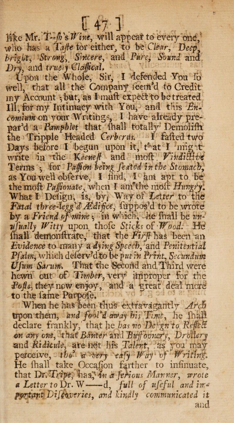 i like Mr. T~/fs Wine, will appeal to every one*,' who has a Tafte tor either, to be Clear, Deep, bright. Strong, Sincere, and Pure, Sound and Dry? aild tmeiy ClafticaL.: Upott the Whole, Sir, I defended Yon To well, that all the Company feeih’d to Credit my Account -,bmt, as I muft expedt to be treated Ill, for my Intimacy with You, and this En¬ comium oil your Writings* 1 have already pre¬ par'd a Pamphlet that {hall totally* Demolifh the Tripple Headed Cerbenis. I failed two Days before I begun upon it, t^at I inigit write in the Keene ft and moffi Viiidimct Terms *, for Pajfton being Jleated in the Stomach, as You well obferve, I tind, I km apt to be themoft Pafti ovate xwhm I anrthe moft Hungry. What I Deiigii, is, byj Way bf Letter to the Fatal three-legged uEdifee, fuppos'd to be wrote hX a Friend of mine *, in which, he fnall be ttn- lifitally Witty upon thofe Sticks of-Wood. He mall demonftrate, that the Fi/ft has been an Evidence to many a dying Speech, ’and Penitential Pfdm, which deferv'd to be [nit in Print, Secundum Ufum Sarum; That the Second and Third were hewn otit of Timber, xtry improper for the Poftsz they now enjoy, and a great deal mere . to the fame Purpofe, When he has been thus extravagantly Afch trpon them, and foo-Pd away his Time, he jhall declare frankly,' that he has no Deign to RefteH on any one, that Banter and BufFovner’y, Drollery •sind Ridicule, are not his Talent, zs you may perceive, thC a Aery eafy Way of Wntiv% He fhall take Occafion farther to infinuate, that Dr.T'ripe, hasp in a Jealous Manner, wrote a Letter toDr. W-d, full of itfeful and in* port art Dijtoyeries, and kindly commimcated it and