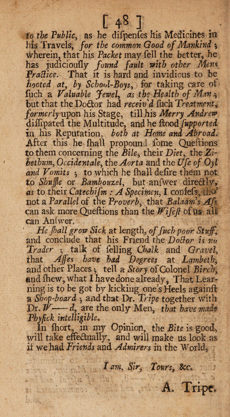 [ 4? ] fo the Public, as he difpenfes his Medicines in his Travels, for the common Good of Mankind ; wherein, that his Packet may fell the better, he has judicioufly found fault with other Mens FraBice. That it is hard and invidious to be hooted at, by School-Boys, for taking care of fuch a Valuable Jewel, as the Health of Man ^ but that the Doftor had receiv'd fuch Treatment* formerlyixpon his Stage, till his Merry Andrew diffipated the Multitude, and he flood fupportei in his Reputation, both at Home and Abroad. After this he (hall propound fome Queftions to them concerning the Bile, their Diet, the Zi- hethum, Occident ale, the Aorta and the Ufe of Oyl and Vomits to which he fhall defire them not to Shuffle_ or Bambouzel, but anfwer direftlv, as to their Catechifm : A Specimen, I confefs, tho5 not a Parallel of the Proverb, that Balaams AJ% can ask more Queftions than the TVifeft of us alt can Anfwer. ' He fall grow Sick at length, offuch poor Stuff and conclude that his Friend the DoBor is no Trader • talk of felling Chalk and Gravel, that Ajfes have had Degrees at Lambeth, and other Places ^ tell a Story of Colonel Birch- end fhew, what I have done already, That Lear¬ ning is to be got by kicking ones Heels againft a Shop-board *, and that Dr. Tripe together with Dr. IV-d, are the only Men, that have made Phyfick intelligible. In fliort, in my Opinion, the Bite is good, will take effedually, and will make us look as if we had Friends and Admirers in the World, I am, Sir9 Tours, See, A. Tripe.