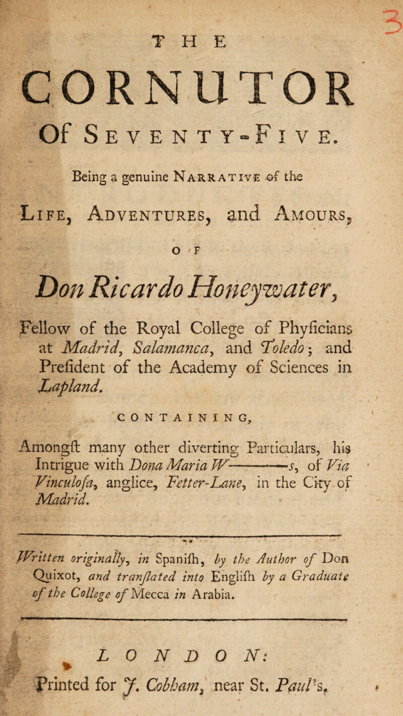 THE CORNUTOR Of Seventy-Five. Being a genuine Narrative of the Life, Adventures, and Amours, • * O F Don Ricardo Honey water, Fellow of the Royal College of Phyficians at Madrid\ Salamanca, and Toledo-, and Prefident of the Academy of Sciences in Lapland, CONTAINING, Amongft many other diverting Particulars, his Intrigue with Dona Maria W--s, of Via Vinculo fa, anglice, Fetter-Lane, in the City of Madrid. Written originally, in Spanifh, by the Author of Don Quixot, and tranfated into Englifh by a Graduate of the College of Mecca in Arabia. LONDON: Printed for J. Cobham, near St. Paul's,