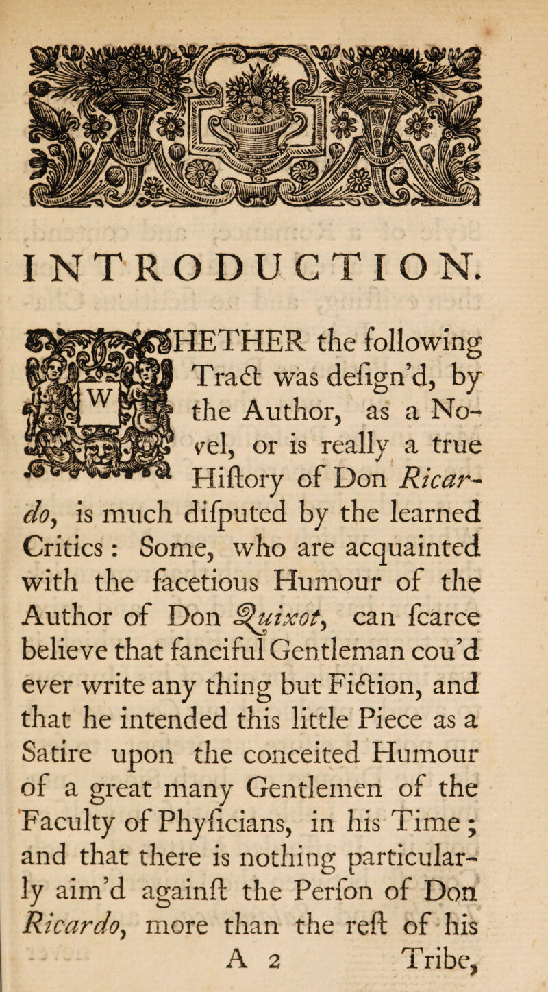 INTRODUCTION. I HETHER the following Tradt was defign’d, by the Author, as a No- cel, or is really a true Hiftory of Don Ricar¬ do, is much difputed by the learned Critics: Some, who are acquainted with the facetious Humour of the Author of Don Quixot, can fcarce believe that fanciful Gentleman cou’d ever write any thing but Fidfion, and that he intended this little Piece as a Satire upon the conceited Humour of a great many Gentlemen of the Faculty of Phylicians, in his Time; and that there is nothing particular¬ ly aim’d againft the Perfon of Don Ricardo, more than the reft of his A 2 Tribe,