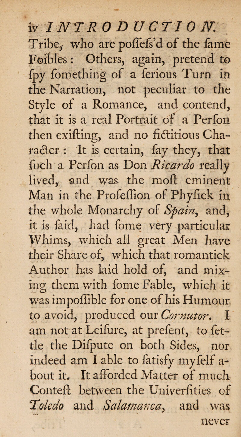 vr INTRO DUCTI 0 N. Tribe,- who are poffefs’d of the fame Foibles: Others, again, pretend to fpy fomething of a ferious Turn in the Narration, not peculiar to the Style of a Romance, and contend, that it is a real Portrait of a Perfort then exifting, and no fictitious Cha¬ racter : It is certain, fay they, that fuch a Perfon as Don Ricardo really lived, and was the moft eminent Man in the Profeffion of Phyfick in the whole Monarchy of Spam, and, it is faid, had fome very particular Whims, which all great Men have their Share of, which that romantick Author has laid hold of, and mix¬ ing them with fome Fable, which it was impoffible for one of his Humour to avoid, produced our Cor nut or. I am not at Leifure, at prefent, to fet¬ tle the Dilpute on both Sides, nor indeed am I able to fatisfy myfelf a- bout it. It afforded Matter of much Conteft between the Univerfities of Toledo and Salamanca, and was never