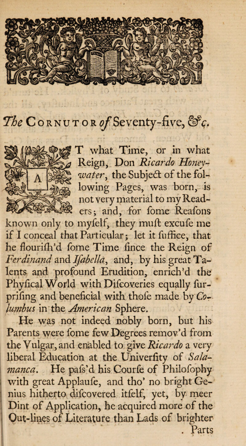 The Cornutor of Seventy-five, &c. T what Time, or in what Reign, Don Ricardo Honey-? water, the Subjed of the fol¬ lowing Pages, was born, is not very material to my Read¬ ers; and, for fome Reafons known only to myfelf, they muft excufe me if I conceal that Particular; let it fuffice, that he flourish'd fome Time fince the Reign of Ferdinand and Isabella ^ and, by his great Ta¬ lents and profound Erudition, enrich’d the Phyheal World with Difcoveries equally fur- prifing and beneficial with thofe made by Co¬ lumbus in the American Sphere. He was not indeed nobly born, but his Parents were fome few Degrees remov'd from the Vulgar, and enabled to give Ricardo a very liberal Education at the Univerfity of Sala¬ manca. He pafs'd his Courfe of Philofophy with great Applaufe, and tho’ no bright Ge¬ nius hitherto difeovered itfelf, yet, by meer Dint of Application, he acquired more of the Out-lines of Literature than Lads of brighter . Parts