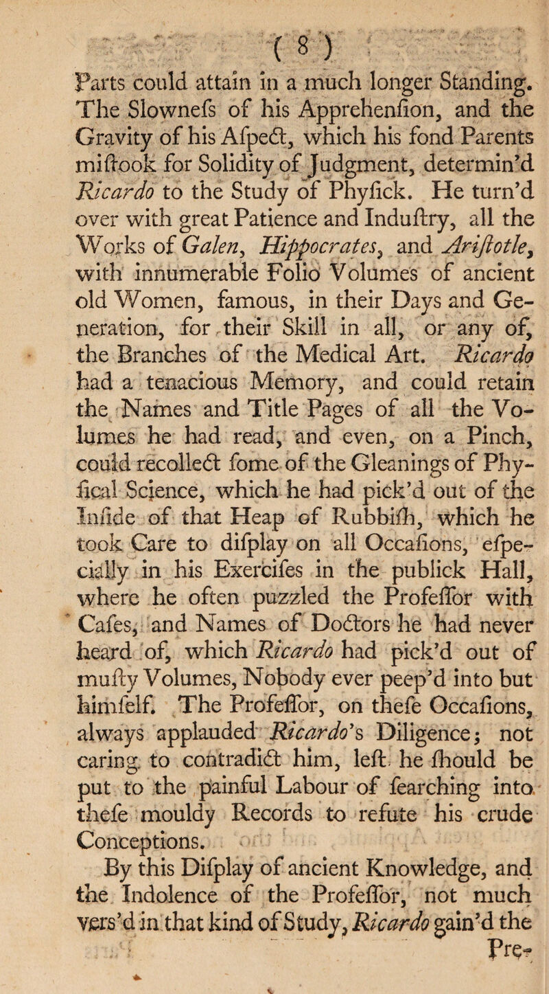 Parts could attain in a much longer Standing. The Slownefs of his Apprehenfion, and the Gravity of his Afpedt, which his fond Parents miftook for Solidity of Judgment, determin’d Ricardo to the Study of Phyfick. He turn’d over with great Patience and Induftry, all the Works of Galen, Hippocrates, and Arijlotley with innumerable Folio Volumes of ancient old Women, famous, in their Days and Ge¬ neration, for .their Skill in all, or any of, the Branches of the Medical Art. Ricardo had a tenacious Memory, and could retain the Names and Title Pages of all the Vo¬ lumes he had read, and even, on a Pinch, could recoiled feme of the Gleanings of Phy- iical Science, which he had pick’d out of the Iniide of that Heap of Rubbifh, which he took Care to difplay on all Occasions, efpe- cially in his Exercifes in the publick Hall, where he often puzzled the Profeffor with Cafes, and Names of Dodtors he had never heard of, which Ricardo had pick’d out of mufty Volumes, Nobody ever peep’d into but himfelf. The Profeffor, on thefe Occafions, always applauded Ricardo's Diligence; not caring, to contradidi: him, left, he fhould be put to the painful Labour of fearching into thefe mouldy Records to refute his crude Conceptions. By this Difplay of ancient Knowledge, and the Indolence of the Profeffor, not much vers’d in that kind of Study, Ricardo gain’d the . ;/■? Pre-