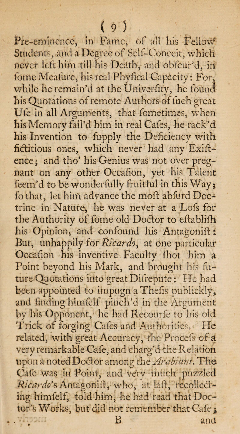 Pre-eminence, in Fame, of all his Fellow Students, and a Degree of Self-Conceit, which never left him till his Death, and obfcur’d, in fome Meafure, his real Phyfical Capacity: For, while he remain’d at the Univerfity, he found his Quotations of remote Authors of luch great Ufe in all Arguments, that fometimes, when his Memory fail’d him in real Cafes, he rack’d his Invention to fupply the Deficiency with fictitious ones, which never had any Exig¬ ence; and tho’ his Genius was not over preg¬ nant on any other Qccafion, yet his Talent feem’d to be wonderfully fruitful in this Way; fo that, let him advance the mod abfurd Doc¬ trine in Nature, he was never at a Lofs for the Authority of fome old Doctor to eftablifh his Opinion, and confound his Antagonist But, unhappily for Ricardo i at one particular Occafion his inventive Faculty fhot him a Point beyond his Mark, and brought his fu¬ ture Quotations into great Difrepute: He had been appointed to impugn a Thefis publickly* and finding himfelf pinch’d in the Argument by his Opponent, he had Recourfe to his old Trick of forging Cafes and Authorities* Pie related, with great Accuracy, the Procefs of a very remarkable Cafe, and charg’d the Relation upon a noted Doctor among thz Arabians. The Cafe was in Point, and very much puzzled Ricardo's Antagonift, who, at laft, recollect¬ ing himfelf, told him, he had read that Doc¬ tor’s Works, but did not remember that Cafe ; .B and