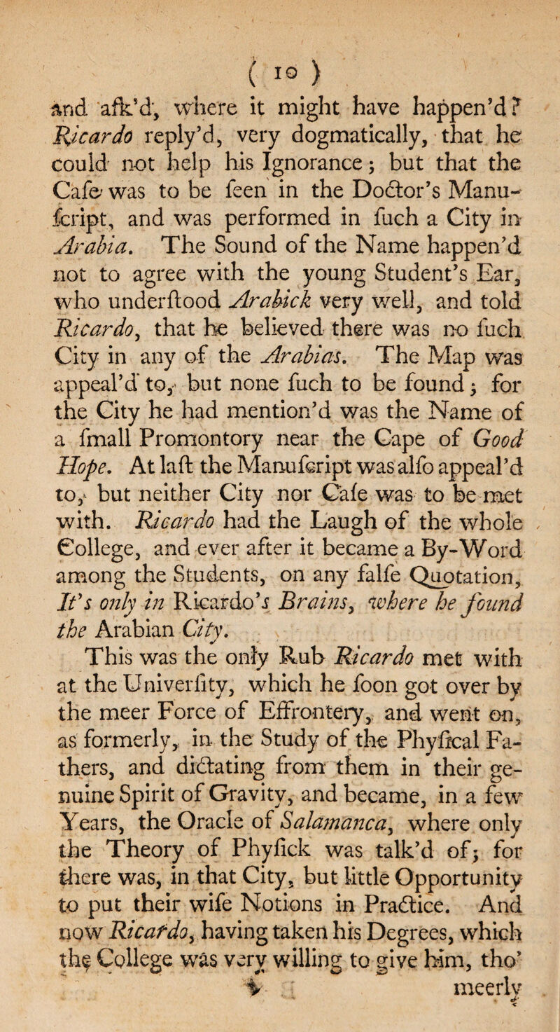 ( 1°) and afk’d, where it might have happen’d ? Tricar do reply’d, very dogmatically, that he could not help his Ignorance; but that the Cafe- was to be feen in the Doctor’s Manu- fcript, and was performed in fuch a City in Arabia. The Sound of the Name happen’d not to agree with the young Student’s Ear, who under flood Arabick very well, and told Ricardo, that he believed there was no fuch City in any of the Arabias. The Map was appeal’d to, but none fuch to be found; for the City he had mention’d was the Name of a fmall Promontory near the Cape of Good Hope. At laft the Manufeript was alfo appeal’d to,* but neither City nor Cafe was to be met with. Ricardo had the Laugh of the whole College, and ever after it became a By-Word among the Students, on any falfe Quotation, It's only in Ricardo h Brains, where he found the Arabian City. This was the only Rub Ricardo met with at the Univerfity, which he foon got over by the meer Force of Effrontery, and went on, as formerlyy in the Study of the Fhyfical Fa¬ thers, and didating from them in their ge¬ nuine Spirit of Gravity, and became, in a few Years, the Oracle of Salamanca, where only the Theory of Phyfick was talk’d of; for there was, in that City, but little Opportunity to put their wife Notions in Pradice. And now Ricafdo, having taken his Degrees, which the College was very willing to give him, tho’