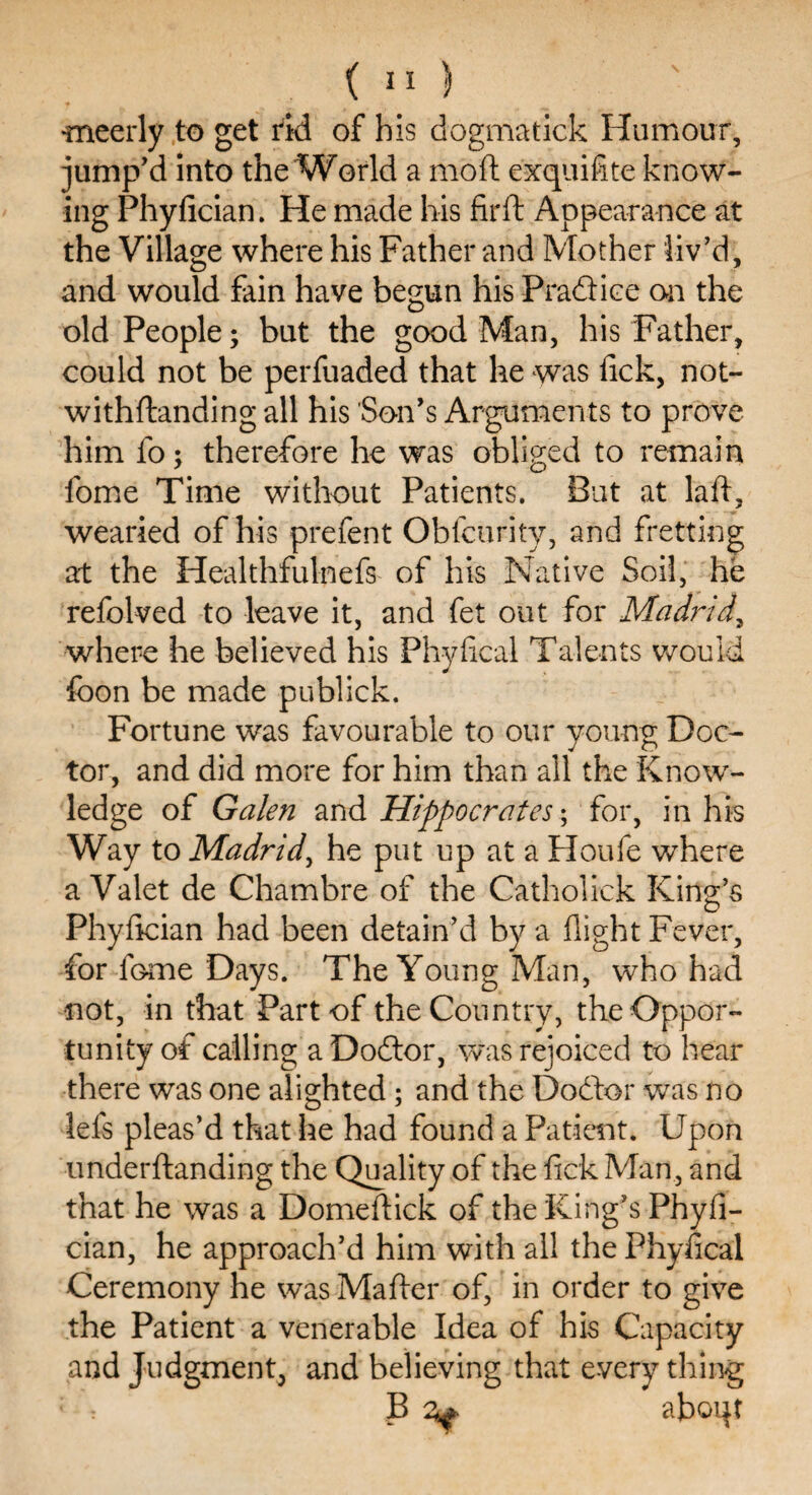 •meerly to get rid of his dogmatick Humour, jump'd into the World a moft exquifite know¬ ing Phyfician. He made his firft Appearance at the Village where his Father and Mother liv’d, and would fain have begun his Practice on the old People; but the good Man, his Father, could not be perfuaded that he was fick, not- withftanding all his Son's Arguments to prove him fo; therefore he was obliged to remain fome Time without Patients. But at lad, wearied of his prefent Oblcurity, and fretting at the Healthfulnefs of his Native Soil, he refolved to leave it, and fet out for Madrid\ where he believed his Phyfical Talents would foon be made publick. Fortune was favourable to our young Doc¬ tor, and did more for him than all the Know¬ ledge of Galen and Hippocrates; for, in his Way to Madrid, he put up at a Houfe where a Valet de Chambre of the Catholick King’s Phyfician had been detain’d by a flight Fever, for iGme Days. The Young Man, who had not, in that Part of the Country, the Oppor¬ tunity of calling a Doftor, was rejoiced to hear there was one alighted; and the Doftor was no dels pleas’d that he had found a Patient. Upon underftanding the Quality of the fick Man, and that he was a Domeflick of the King’s Phyfi¬ cian, he approach’d him with all the Phyfical Ceremony he was Mafler of, in order to give the Patient a venerable Idea of his Capacity and Judgment, and believing that every thing 1 : B ^ aboqt