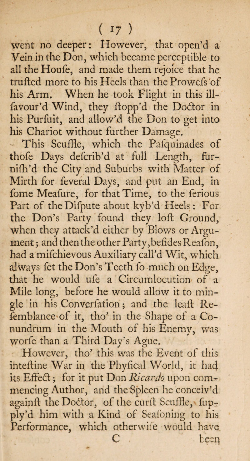 ' ( J7 ) went no deeper: However, that open'd a Vein in the Don, which became perceptible to all the Houfe, and made them rejoice that he trufted more to his Heels than the Prowefs of his Arm. When he took Flight in this ill- favour'd Wind, they flopp'd the Dodlor in his Purfuit, and allow'd the Don to get into his Chariot without further Damage. This Scuffle, which the Pafquinades of thofe Days defcrib’d at full Length, fur¬ nish'd the City and Suburbs with Matter of Mirth for feveral Days, and put an End, in fome Meafure, for that Time, to the ferious Part of theDifpute about kyb’d Heels: For the Don’s Party found they loft Ground, when they attack’d either by Blows or Argu¬ ment ; and then the other Party,befides Reafon, had a mifchievous Auxiliary call'd Wit, which always fet the Don’s Teeth fo much on Edge, that he would ufe a Circumlocution of a Mile long, before he would allow it to min¬ gle in his Converfation; and the leaft Re- femblance>of it, tho' in the Shape of a Co¬ nundrum in the Mouth of his Enemy, was worfe than a Third Day's Ague. However, tho' this was the Event of this inteftine War in the Phyfical World, it had its Effect; for it put Don Ricardo upon com¬ mencing Author, and the Spleen he conceiv'd againft the Docftor, of the curft Scuffle, fup- ply'd him with a Kind of Seafoning to his Performance, which otherwise would have C , been