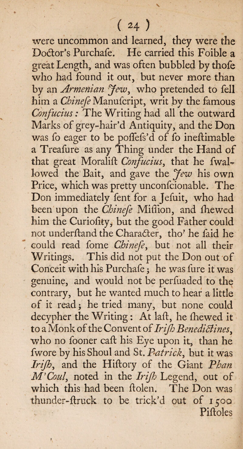 were uncommon and learned, they were the Doctor’s Purchafe. He carried this Foible a great Length, and was often bubbled by thofe who had found it out, but never more than by an Armenian Jew, who pretended to fell him a Chinefe Manufcript, writ by the famous Confucius: The Writing had all the outward Marks of grey-hair’d Antiquity, and the Don was fo eager to be poffefs’d of fo ineftimable a Treafure as any Thing under the Hand of that great Moralift Confucius, that he fwaL lowed the Bait, and gave the Jew his own Price, which was pretty unconfcionable. The Don immediately fent for a Jefuit, who had been upon the Chinefe Miffion, and (hewed him the Curiofity, but the good Father could not underftand the Character, tho’ he faid he m, could read fome Chinefe, but not all their Writings. This did not put the Don out of Conceit with his Purchafe; he was fure it was genuine, and would not be perfuaded to the contrary, but he wanted much to hear a little of it read; he tried many, but none could decypher the Writing: At laft, he fhewed it to a Monk of the Convent of Irijh Benediffines, who no fooner caft his Eye upon it, than he fwore by his Shoul and St. Patrick, but it was Irijh, and the Hiftory of the Giant Phan M'Coul, noted in the Irijh Legend, out of which this had been ftolen. The Don was thunder-ftruck to be trick’d out of 1500 Piftoles r