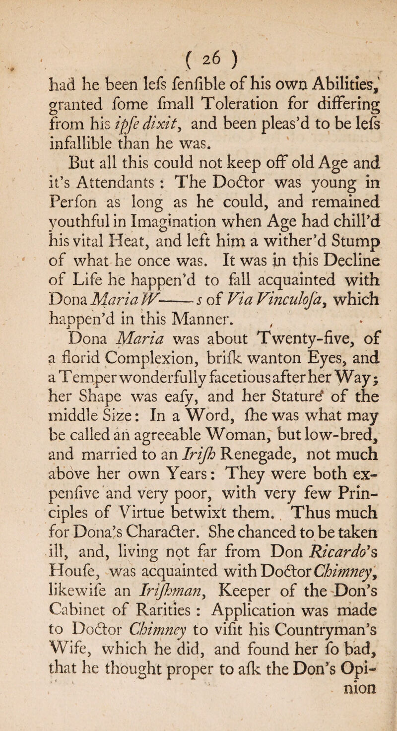 had he been lefs fenfible of his own Abilities, granted fome fmall Toleration for differing from his ipfe dixit, and been pleas’d to be lefs infallible than he was. But all this could not keep off old Age and it’s Attendants : The Doctor was young in Perfon as long as he could, and remained youthful in Imagination when Age had chill’d his vital Heat, and left him a wither’d Stump of what he once was. It was in this Decline of Life he happen’d to fall acquainted with Dona Maria W-s of Via Vinculofa, which happen’d in this Manner. , Dona Maria was about Twenty-five, of a florid Complexion, brifk wanton Eyes, and a Temper wonderfully facetious after her Way; her Shape was eafy, and her Stature? of the middle Size: In a Word, fhe was what may be called an agreeable Woman, but low-bred, and married to an Irifh Renegade, not much above her own Years: They were both ex¬ pen live and very poor, with very few Prin¬ ciples of Virtue betwixt them. Thus much for Dona’s Character, She chanced to be taken * ill, and, living not far from Don Ricardo1 s Houfe, was acquainted with DodtorChimney, like wife an Irijhman, Keeper of the Don’s Cabinet of Rarities: Application was made to Dodtor Chimney to vifit his Countryman’s Wife, which he did, and found her fo bad, that he thought proper to afk the Don’s Opi¬ nion